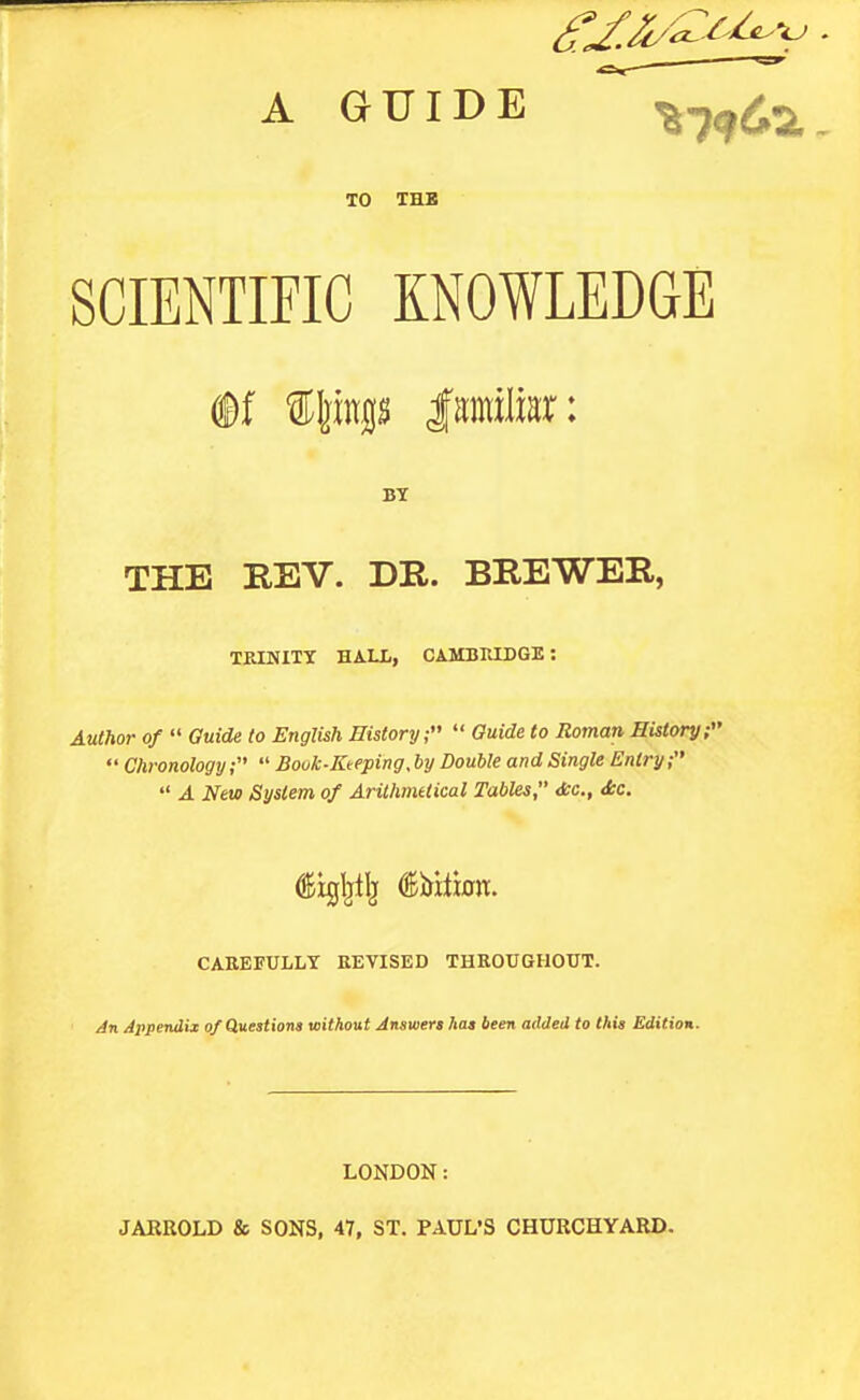 A GUIDE ^^^^i TO THB SCIENTIFIC KNOWLEDGE ®f ®|jitgs Isjitiliar: THE REV. DR. BREWER, TEINITY HALL, CAMBRLDGE: Auihor of  Ouid^ to English History;  Guide to Roman History  Chronology;  Bouk-Kteping. by Double and Single Entry;  A New System of Arithmetical Tables, die., <fcc. CAREFULLY REVISED THEOUGHOTTT. Jn Appendix o/Questiona without Answert has been added to thia Edition. LONDON: JARBOLD & SONS, 47, ST. PAUL'S CHURCHYARD.