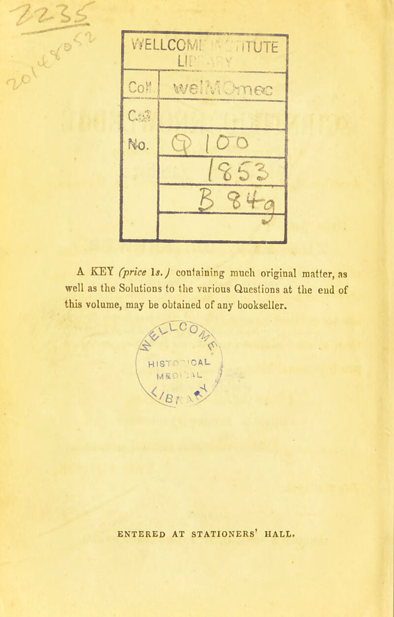 Vf'ELLCCM: ,iTUTE U: / 9 s '-^ I U fcJ US'- A KEY (price \s.) containing much original matter, as well as the Solutions to the various Questions at the end of this volume, may be obtained of any bookseller. HISTO ■ 'CAL M 5 D i ' L ENTERED AT STATIONERS* HALL.