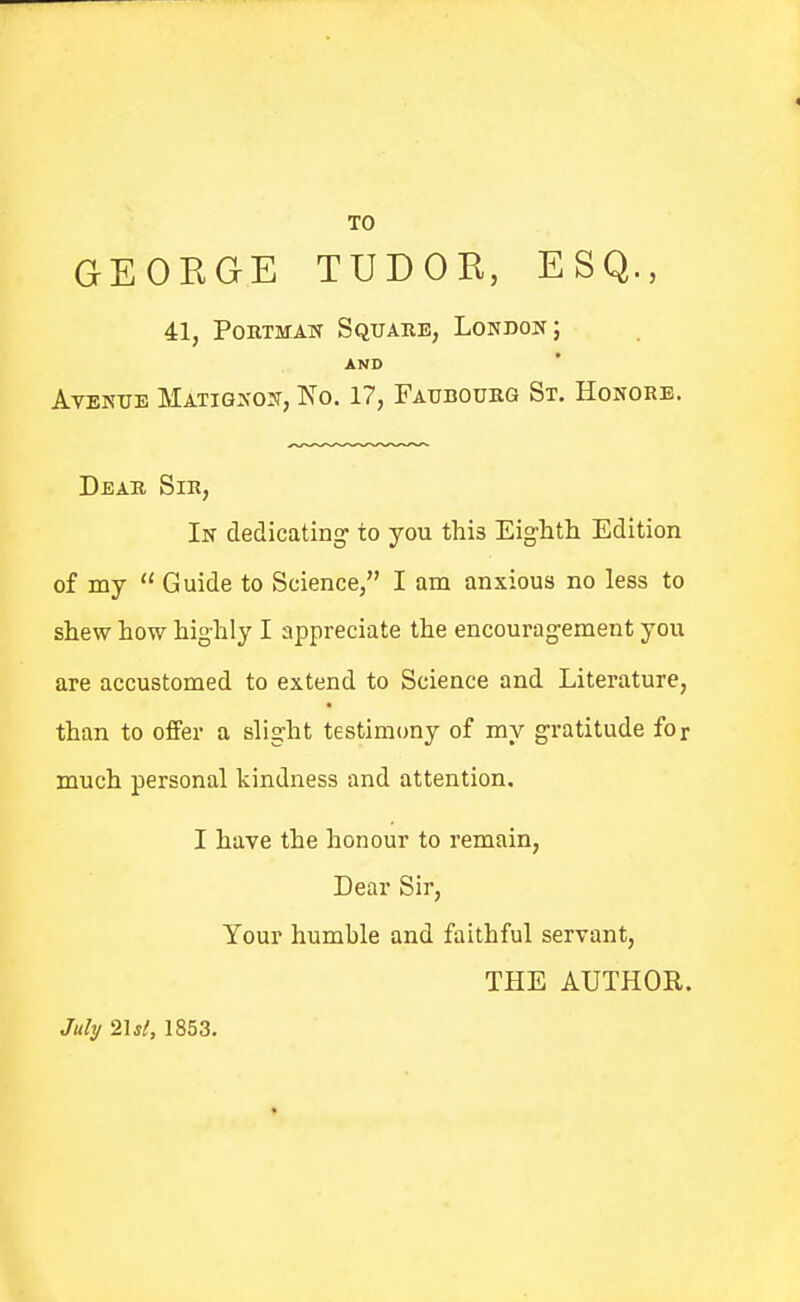 TO GEOKGE TUDOR, ESQ., 41, Poutmak Square, London; AND AvBNTTE Matignojt, No. 17, Faubourg St. Honors. Dear Sir, In dedicating' to you this Eighth Edition of my  Guide to Science, I am anxious no less to shew how highly I appreciate the encouragement you are accustomed to extend to Science and Literature, than to offer a slight testimony of my gratitude for much personal kindness and attention, I have the honour to remain. Dear Sir, Your humble and faithful servant, THE AUTHOR. July 2151, 1853.