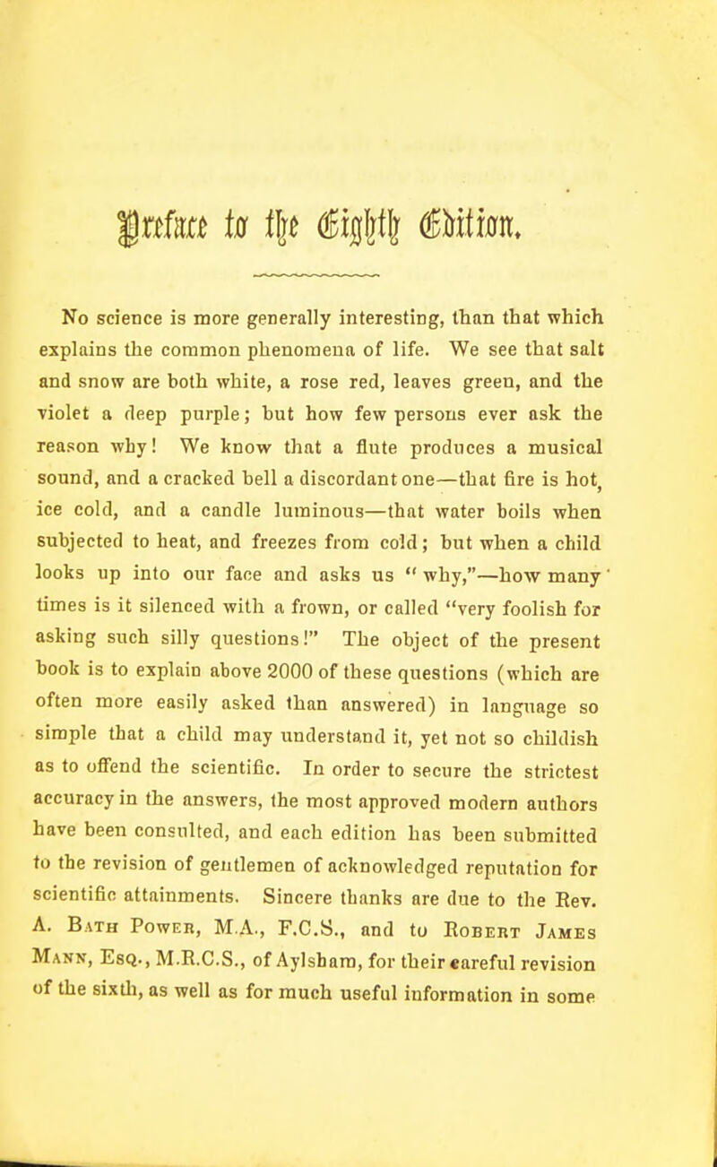 No science is more generally interesting, than that which explains the common phenomena of life. We see that salt and snow are both white, a rose red, leaves green, and the Tiolet a deep purple; hut how few persons ever ask the reason why! We know that a flute produces a musical sound, and a cracked hell a discordant one—that fire is hot^ ice cold, and a candle luminous—that water boils when subjected to heat, and freezes from cold; hut when a child looks up into our face and asks us  why,—how many times is it silenced with a frown, or called very foolish for asking such silly questions! The object of the present book is to explain above 2000 of these questions (which are often more easily asked than answered) in language so simple that a child may understand it, yet not so childish as to ofi'end the scientific. In order to secure the strictest accuracy in the answers, the most approved modern authors have been consulted, and each edition has been submitted to the revision of gentlemen of acknowledged reputation for scientific attainments. Sincere thanks are due to the Rev. A. Bath Power, M.A., F.C.S., and to Robert James Mann, Esq., M.R.C.S., of Aylsham, for theireareful revision of the sixdi, as well as for much useful information in some