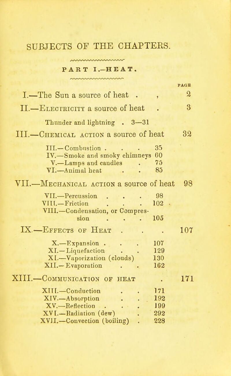 SUBJECTS OF THE CHAPTERS. PART I.-HEAT. I. —The Sun a source of heat . II. —Electeicity a source of heat 3 Thunder and lightning . 3—31 III.—Chemical action a source of heat 32 III. — Comhustion ... 35 IV. —Smoke and smoky chimneys 60 V.—Lamps and candles . 75 VI. —Animal heat . . 85 VII.—Mechanical action a source of heat 98 VII. —Percussion ... 98 Vril.—Friction . . . 102 . VIII. —Condensation, or Compres- sion . . . 105 IX.—Effects of Heat . . . 107 X.—Expansion ... 107 XI.—Liquefaction . . 129 XI.—Vaporization (clouds) 130 XII.—Evaporation . . 162 XIII.—Communication of heat . 171 XITI.—Conduction . . 171 XIV—Absorption . . 192 XV.—Reflection . . , 199 XVL—Radiation (dew) . 292 XVII.—Convection (boiling) . 228