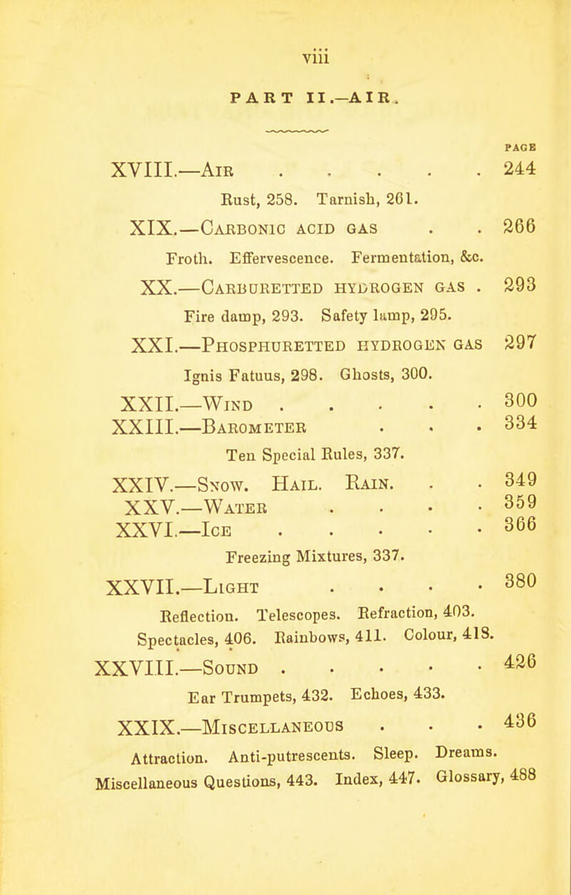 Vlll PART II.—AIR. PAGB XVIII.—Air 244 Bust, 258. Tarnish, 2Cl. XIX.—Carbonic acid gas . . 266 Froth. Eflfervescence. Fermentetion, &c. XX.—Carburetted hyorogen gas . 293 Fire damp, 293. Safety lamp, 295. XXI.—Phosphuretted hydrogen gas 297 Ignis Fatuus, 298. Ghosts, 300. XXII.—Wind 300 XXIII. —Barometer . . .334 Ten Special Eules, 337. XXIV. —Snow. Hail. Rain. . . 349 XXV.—Water . • • .359 XXVI.—Ice 366 Freezing Mixtures, 337. XXVII.—Light . . • -380 Eeflection. Telescopes. Eefraction, 403. Spectacles, 406. Eainbows, 411. Colour, 418. XXVIIL—Sound 426 Ear Trumpets, 432. Echoes, 433. XXIX.—Miscellaneous . • .436 Attraction. Anti-putrescents. Sleep. Dreams. Miscellaneous QuesUons, 443. Index, 447. Glossary, 488
