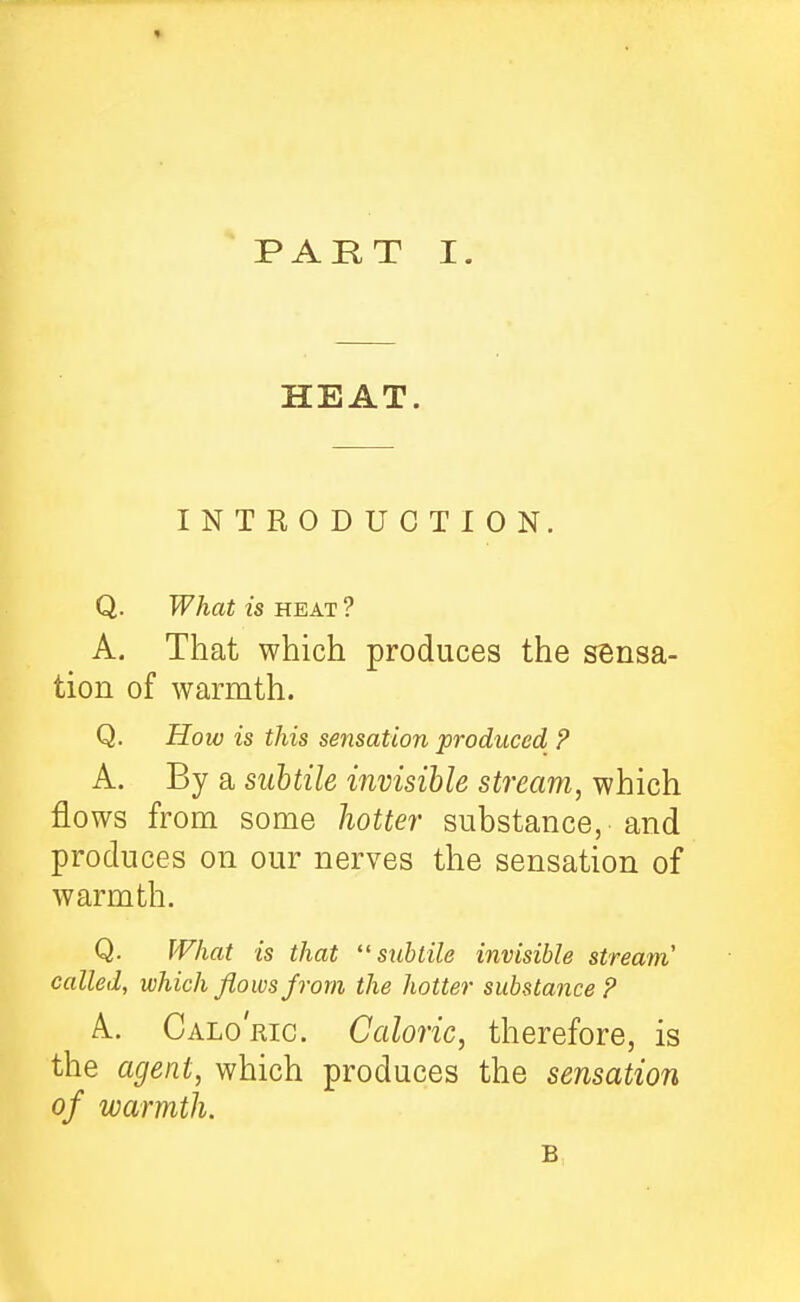 HEAT. INTRODUCTION. Q. What is HEAT ? A. That which produces the sensa- tion of warmth. Q. How is this sensation produced ? A. By a siihtile invisible stream, which flows from some hoUe7- substance, and produces on our nerves the sensation of warmth. Q. What is that subtile invisible stream called, which flows pom the hotter substance P A. Calo' Ric. Caloric, therefore, is the agent, which produces the sensation of warmth.