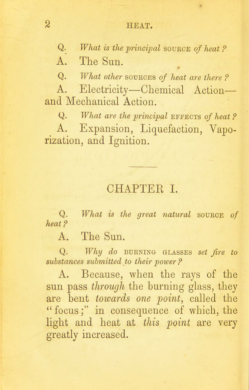 Q. What is the jpnncipal souece of heat P A. The Sun. Q. What other soueces of heat are there ? A. Electricity—Chemical Action— and Mechanical Action. Q. What are the prmcipal effects of heat ? A. Expansion, Liquefaction, Vapo- rization, and Ignition. CHAPTER I. Q. What is the great natural souece of heat P A. The Sun. Q. Why do BUENiNG GLASSES Set fire to substances submitted to their power P A. Because, when the rays of the sun pass through the burning glass, they are bent towards one point, called the  focus; in consequence of which, the light and heat at this point are very greatly increased.