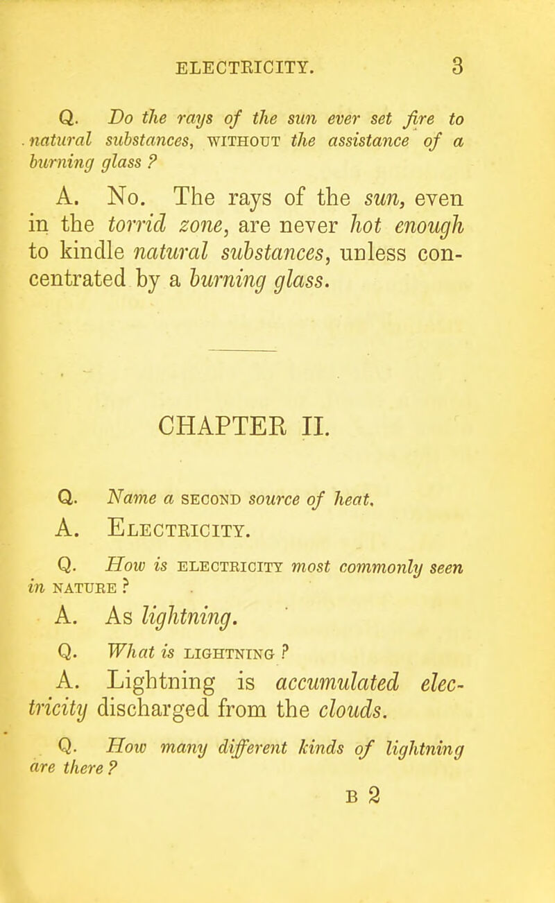 Q. Do the rays of the sun ever set fire to . natural substances, without the assistance of a burning glass ? A. No. The rays of the sun, even in the torrid zo7ie, are never hot enough to kindle natural substances, unless con- centrated by a burning glass. CHAPTER II. Q. Name a second source of heat, A. Electeicity. Q. How is ELECTEICITY most commoulij seen in KATUBE ? A. As lightning. Q. What is lightning ? A. Lightning is accumulated elec- tricity discharged from the clouds. Q. Hoiv many different kinds of lightning are there ? B 2