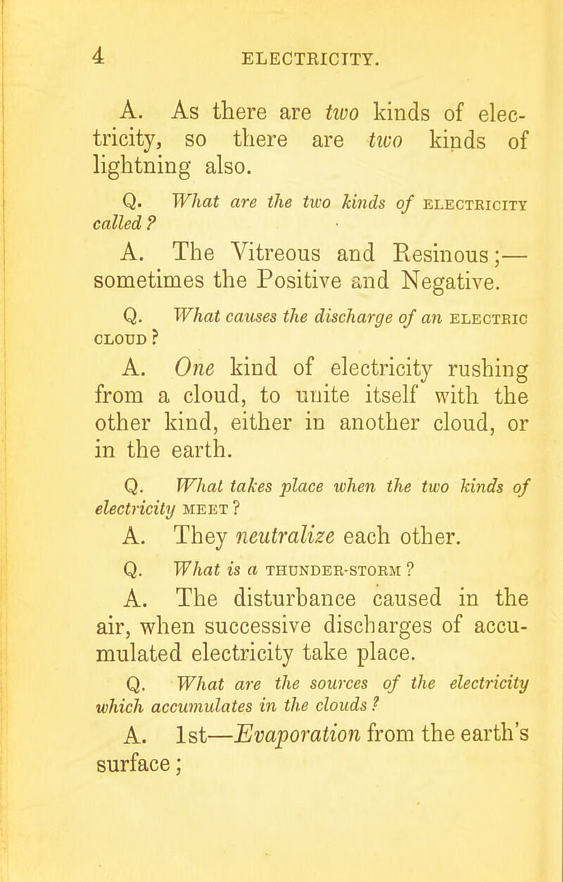 A. As there are two kinds of elec- tricity, so there are tivo kinds of lightning also. Q. What are the two kinds of electricity called ? A. The Vitreous and Resinous;— sometimes the Positive and Negative. Q. What causes the discharge of an electeic CLOUD ? A. One kind of electricity rushing from a cloud, to unite itself with the other kind, either in another cloud, or in the earth. Q. What takes place when the two kinds of electricity meet ? A. They neutralize each other. Q. What is a thunder-stoem ? A. The disturbance caused in the air, when successive discharges of accu- mulated electricity take place. Q. What are the sources of the electricity which accumulates in the clouds ? A. 1st—Evaporation from the earth's surface;