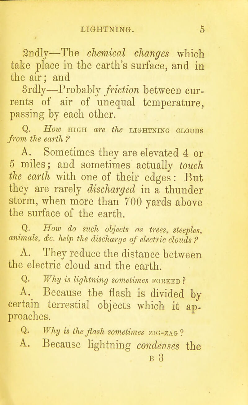 2ndly—The chemical changes which take place iu the earth's surface, and in the air; and 3rdlj—Probably friction between cur- rents of air of unequal temperature, passing by each other. Q. How HIGH are the lightning clouds frojn the earth ? A. Sometimes they are elevated 4 or 5 miles; and sometimes actually touch the earth with one of their edges: But they are rarely discharged in a thunder storm, when more than 700 yards above the surface of the earth. Q. How do such objects as trees, steeples, animals, Sc. help the discharge of electric clouds P A. They reduce the distance between the electric cloud and the earth. Q. Why is lightning sometimes forked ? A.^ Because the flash is divided by certain terrestial objects which it ap- proaches. Q. Why is the flash sometimes zig-zag? A. Because hghtning condenses the