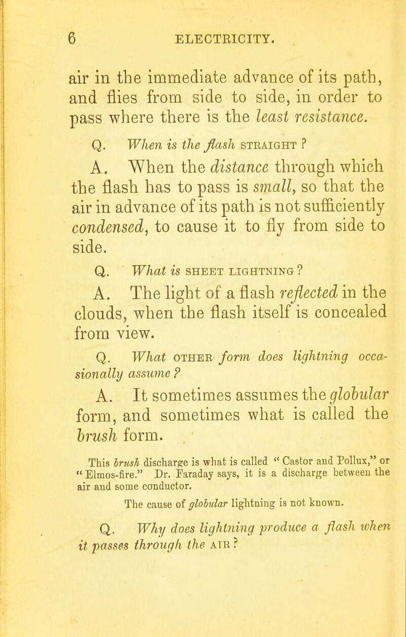 air in the immediate advance of its path, and flies from side to side, in order to pass where there is the least resistance. Q. When is the flash straight ? A. When the distance through which the flash has to pass is small, so that the air in advance of its path is not sufficiently condensed, to cause it to fly from side to side. Q. What is SHEET lightning ? A. The Hght of a flash reflected in the clouds, when the flash itself is concealed from view. Q. What OTHER /om does lightning occa- sionally assuvie ? A. It sometimes assumes the globular form, and sometimes what is called the 'brusli form. This Irush discliarpe is what is called  Castor and Pollux, or  Elmos-fire. Dr. Taraday says, it is a discharge between the air aud some conductor. The cause of globular lightning is not known. Q. Why does lightning produce a flash when it passes through the air ?