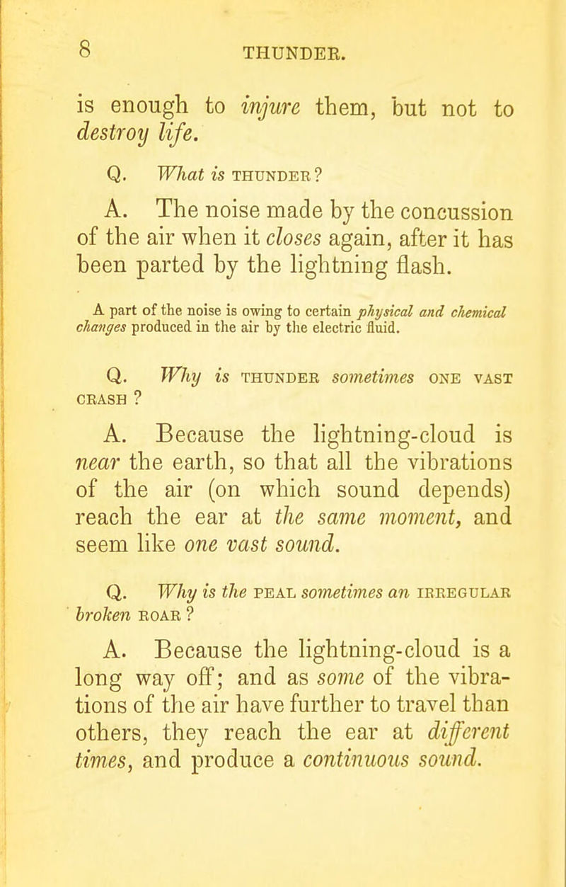 is enough to injure them, but not to destroy life. Q. l^Aaf is THUNDER ? A. The noise made by the concussion of the air when it closes again, after it has been parted by the hghtning flash. A part of the noise is owing to certain physical and chemical changes produced in the air by tlie electric iluid. Q. Why is THUNDER sometimes one vast CRASH ? A. Because the hghtning-cloud is near the earth, so that all the vibrations of the air (on which sound depends) reach the ear at the same moment, and seem like one vast sound. Q. Why is the peal sometimes an irregular broken roar ? A. Because the lightning-cloud is a long way off; and as some of the vibra- tions of the air have further to travel than others, they reach the ear at different times, and produce a continuous sound.