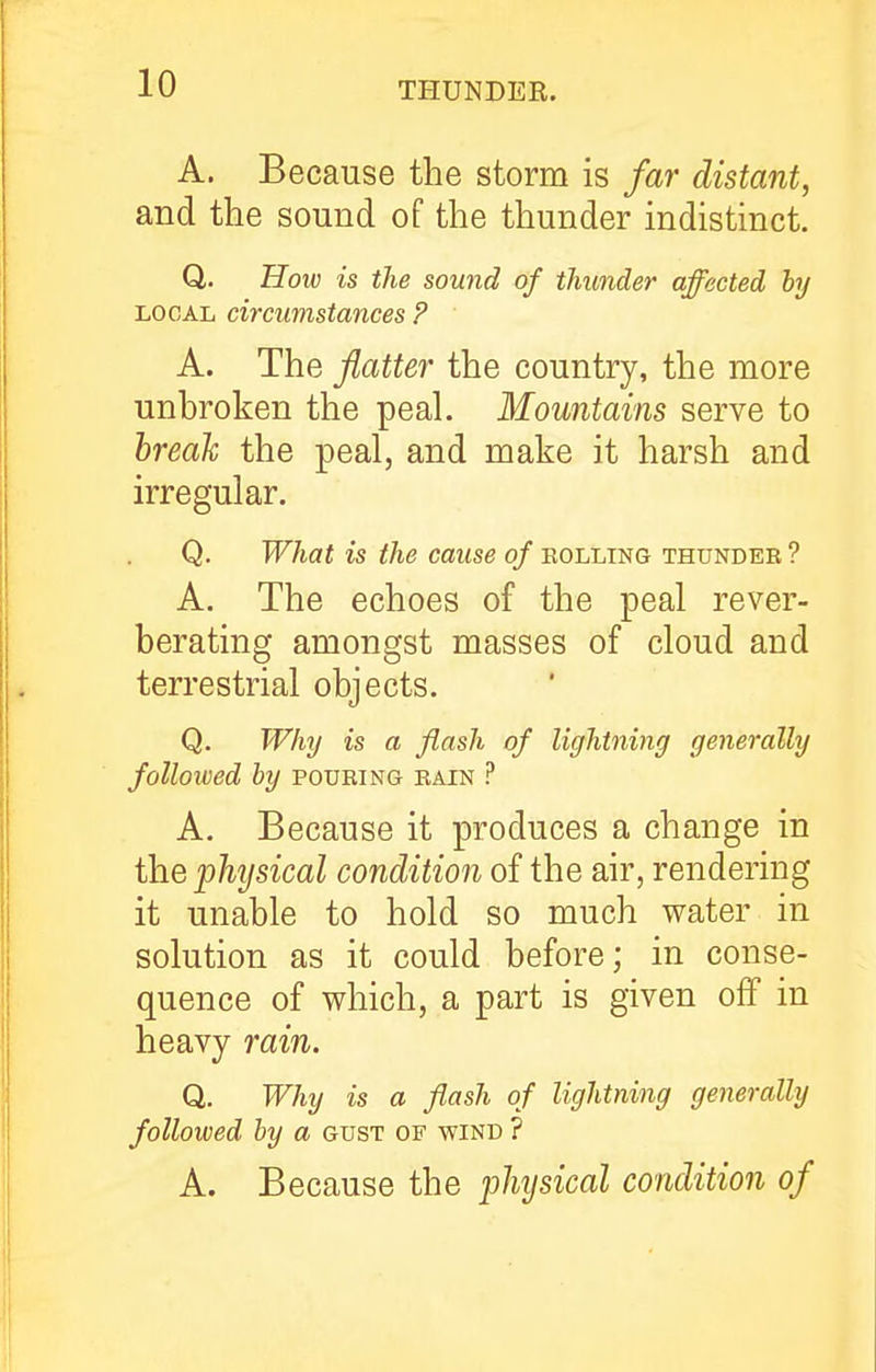 A. Because the storm is far distant, and the sound of the thunder indistinct. Q. How is the sound of thunder affected by LOCAL circumstances ? A. The flatter the country, the more unhroken the peal. Mountains serve to hreah the peal, and make it harsh and irregular. Q. What is the cause of bolling thunder ? A. The echoes of the peal rever- berating amongst masses of cloud and terrestrial objects. Q. Why is a flash of lightning generally followed by pouring rain ? A. Because it produces a change in the physical condition of the air, rendering it unable to hold so much water in solution as it could before; in conse- quence of which, a part is given off in heavy rain. Q. Why is a flash of lightning generally followed by a gust of wind ? A. Because the jjhysical condition of