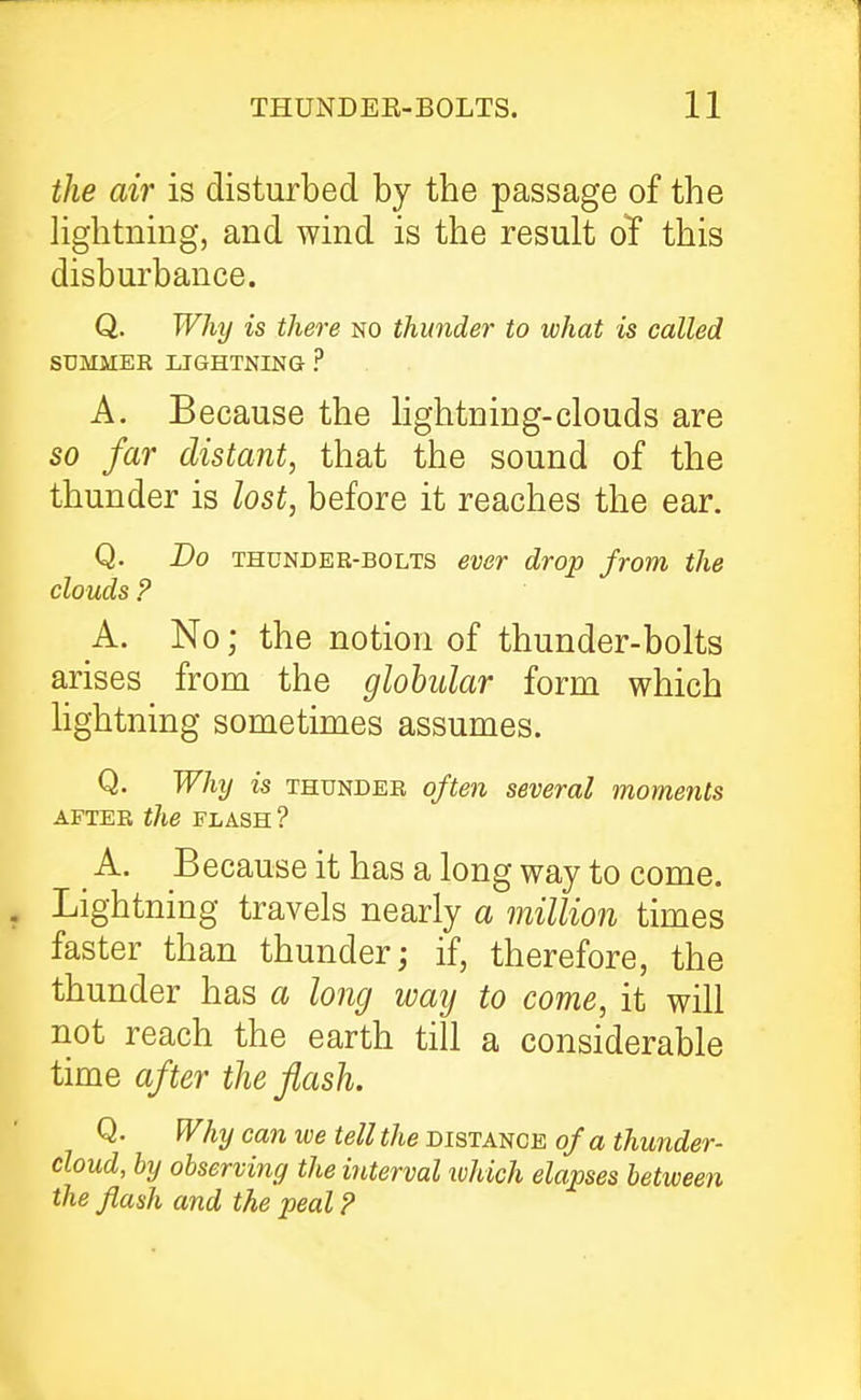 the air is disturbed by the passage of the Hghtning, and wind is the result ol this disburbance. Q. Why is there no thunder to what is called SUMMER LIGHTNING ? A. Because the Hghtning-clouds are so far distant, that the sound of the thunder is lost, before it reaches the ear. Q. Do THUNDER-BOLTS ever drop from the clouds ? A. No; the notion of thunder-bolts arises from the globular form which hghtning sometimes assumes. Q. Why is THUNDER often several moments AFTER the FLASH ? A. Because it has a long way to come. Lightning travels nearly a million times faster than thunder; if, therefore, the thunder has a long way to come, it will not reach the earth till a considerable time after the flash. Q. Why can we tell the distance of a thunder- cloud, by observing the interval which elapses between the flash and the peal ?