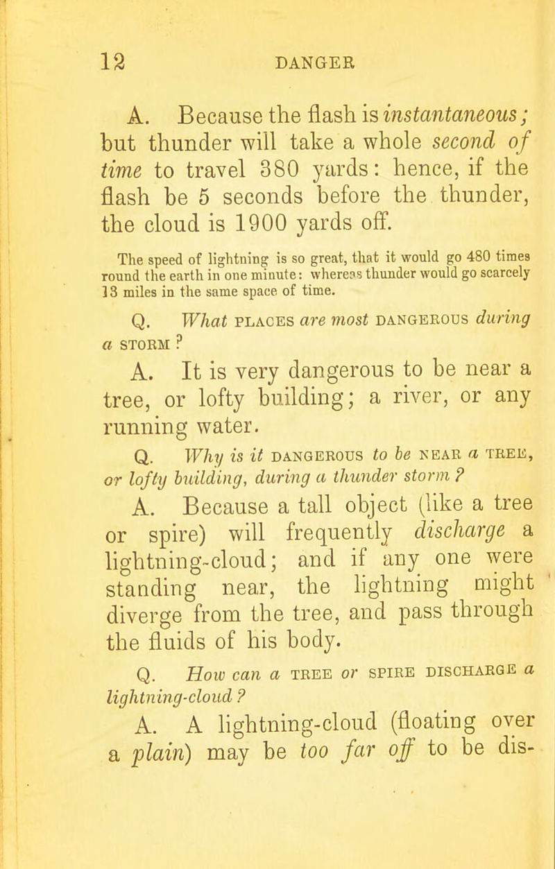 A. Because the flash is instantaneous; but thunder will take a whole second of time to travel 380 yards: hence, if the flash be 5 seconds before the thunder, the cloud is 1900 yards off. The speed of lightning is so great, that it would go 480 times round the earth in one minute: where?s thunder would go scarcely 13 miles in the same space of time. Q, What PLACES are most dangekous during a STORM ? A. It is very dangerous to be near a tree, or lofty building; a river, or any running water. Q. Why is it dangerous to be near a thee, or lofty building, during a thunder storm ? A. Because a tall object (like a tree or spire) will frequently discharge a hghtning-cloud; and if any one were standing near, the lightning ohght diverge from the tree, and pass through the fluids of his body. Q. Bow can a tree or spire discharge a lightning-cloud ? A. A lightning-cloud (floating over a plain) may be too far off to be dis--