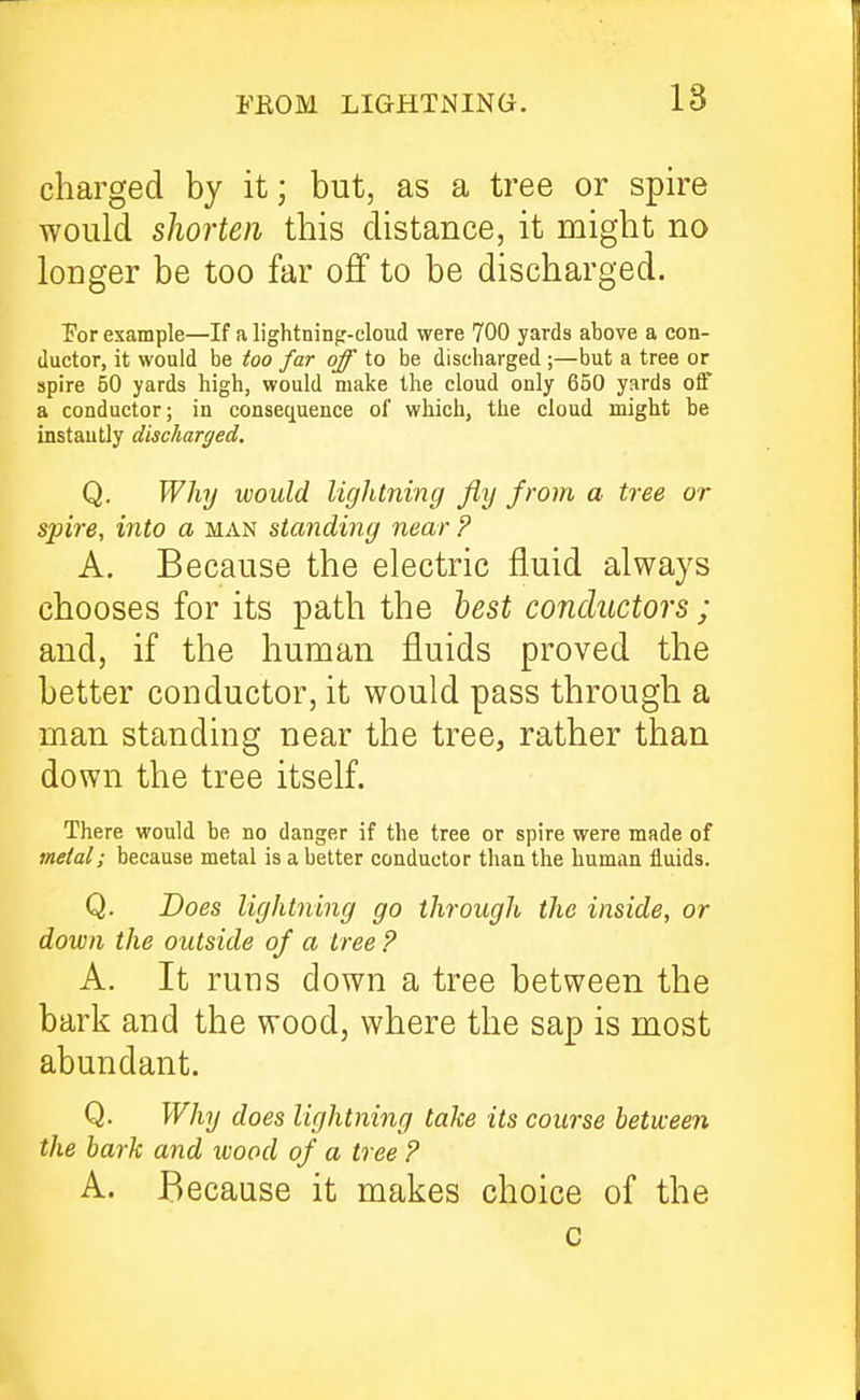 18 charged by it; but, as a tree or spire would shorten this distance, it might no longer be too far off to be discharged. Por example—If a lightning-cloud were 700 yards above a con- ductor, it would be ioo far of to be discharged ;—but a tree or spire 50 yards high, would make the cloud only 650 yards off a conductor; in consequence of which, the cloud might be instantly discharged, Q. Why would lightning fly from a tree or spire, into a man standing near ? A. Because the electric fluid always chooses for its path the best conductors ; and, if the human fluids proved the better conductor, it would pass through a man standing near the tree, rather than down the tree itself. There would be no danger if the tree or spire were made of meial; because metal is a better conductor than the human fluids. Q. Does lightning go through the inside, or down the outside of a tree P A. It runs down a tree between the bark and the wood, where the sap is most abundant. Q. Why does lightning take its course between the bark and tvood of a tree ? A. Because it makes choice of the c