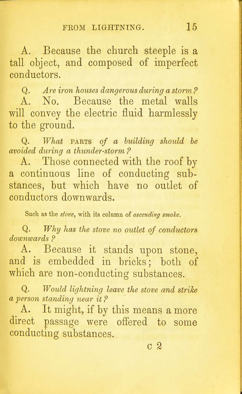 A, Because the church steeple is a tall object, and composed of imperfect conductors. Q. Are iron houses dangerous during a storm P A. No. Because the metal walls will convey the electric fluid harmlessly to the ground. Q, What PAETS of a building should be avoided during a thunder-storm ? A. Those connected with the roof by a continuous line of conducting sub- stances, but which have no outlet of conductors downwards. Such as the stove, with its column of ascending smoke. Q. Why has the stove no outlet of conductors downwards P A. Because it stands upon stone, and is embedded in bricks; both of which are non-conducting substances. Q. Would lightning leave the stove and strike a person standing near it P A. It might, if by this means a more direct passage were ofi'ered to some conducting substances. c 2