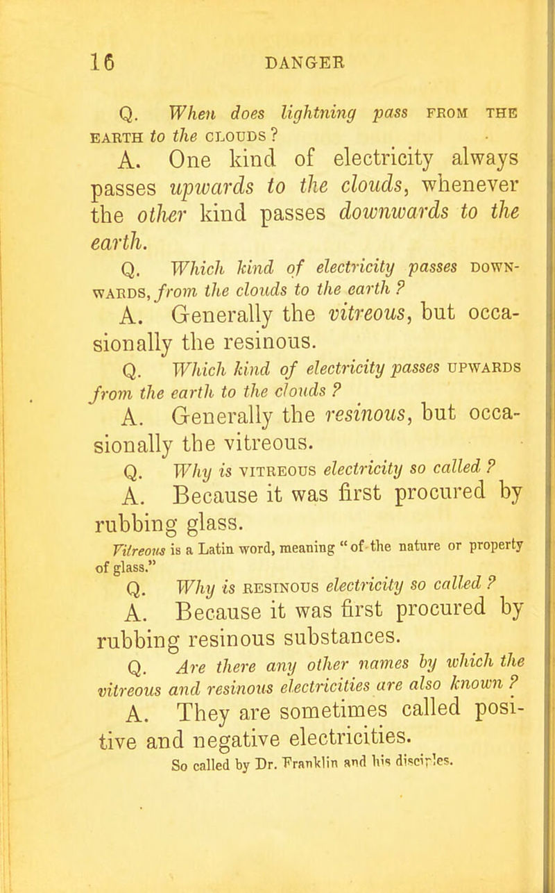 Q. When does lightning pass from the EABTH to the CLOUDS ? A. One kind of electricity always passes upivards to the clouds, whenever the otlur kind passes downwards to the earth. Q. Which ¥md of electricity passes down- viABDS, f rom the clouds to the earth P A. Generally the vitreous, but occa- sionally the resinous. Q. Which kind of electricity passes upwards from the earth to the clouds ? A. Generally the resinous, but occa- sionally the vitreous. Q. Why is VITREOUS electricity so called P A. Because it was first procured by rubbing glass. VUreons is a Latin word, meaning of-the nature or property of glass. Q. Why is resinous electricity so called P A. Because it was first procured by rubbing resinous substances. Q. Are there any other names hy which the vitreous and resinous electricities are also known P A. They are sometimes called posi- tive and negative electricities. So called by Dr. 'Fraiildin and h!s discir^es.