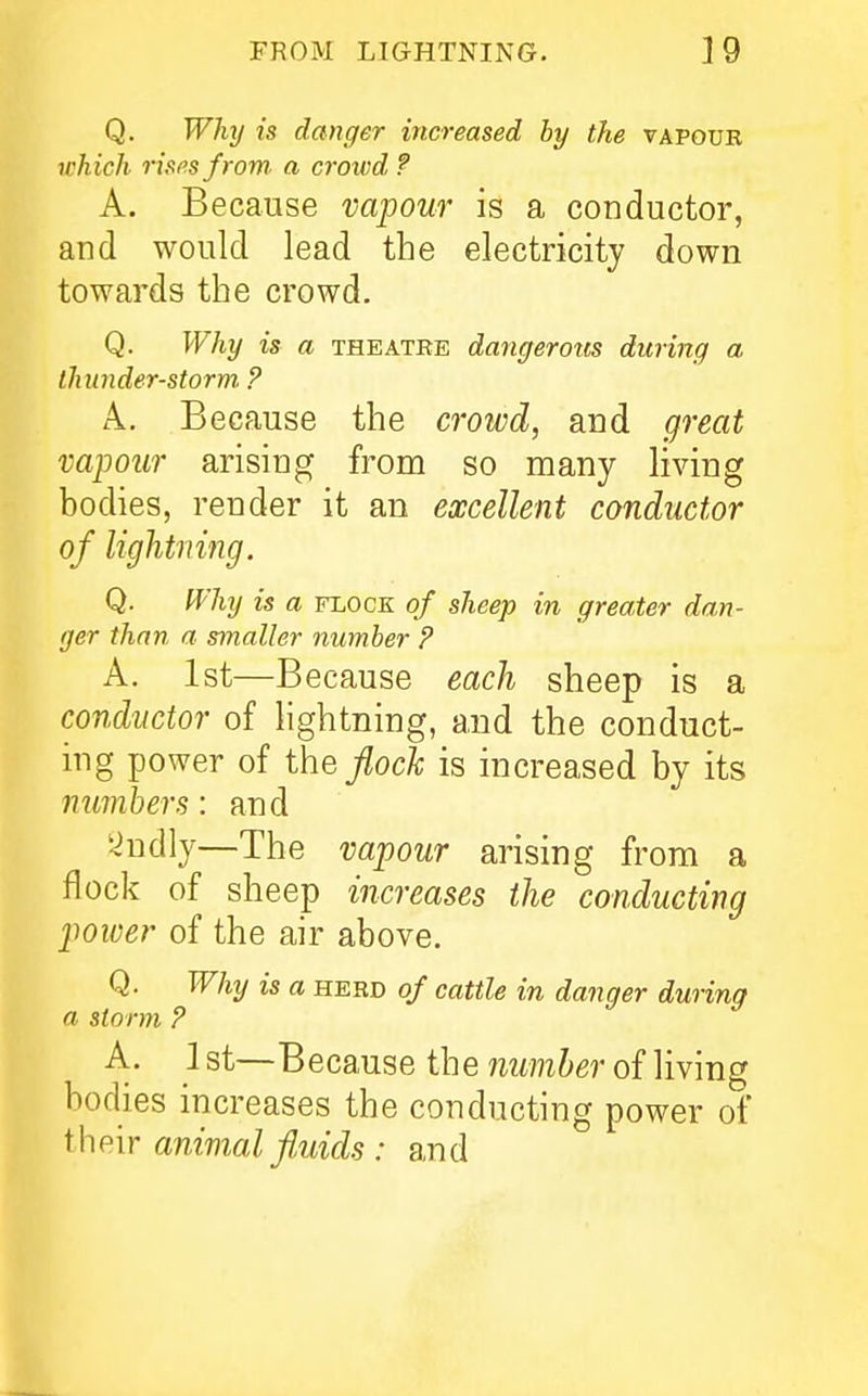 Q. Why is danger increased by the vapour ivhich rispsfrom. a crowd ? A. Because vapour is a conductor, and would lead the electricity down towards the crowd. Q. Why is a theatee dancferous during a thunder-storm. ? A. Because the crowd, and great vapour arising from so many living bodies, render it an excellent conductor of Ughtiiing. Q. IVhy is a flock of sheep in greater dan- ger than a smaller number ? A. 1st—Because each sheep is a conductor of lightning, and the conduct- ing power of ihefiocl is increased by its numbers: and i^ndly—The vapour arising from a flock of sheep increases the conducting power of the air above. Q. Why is a herd of cattle in danger during a storm ? A. 1 st—Because the number of living bodies increases the conducting power of ihe'ir animal fluids : and