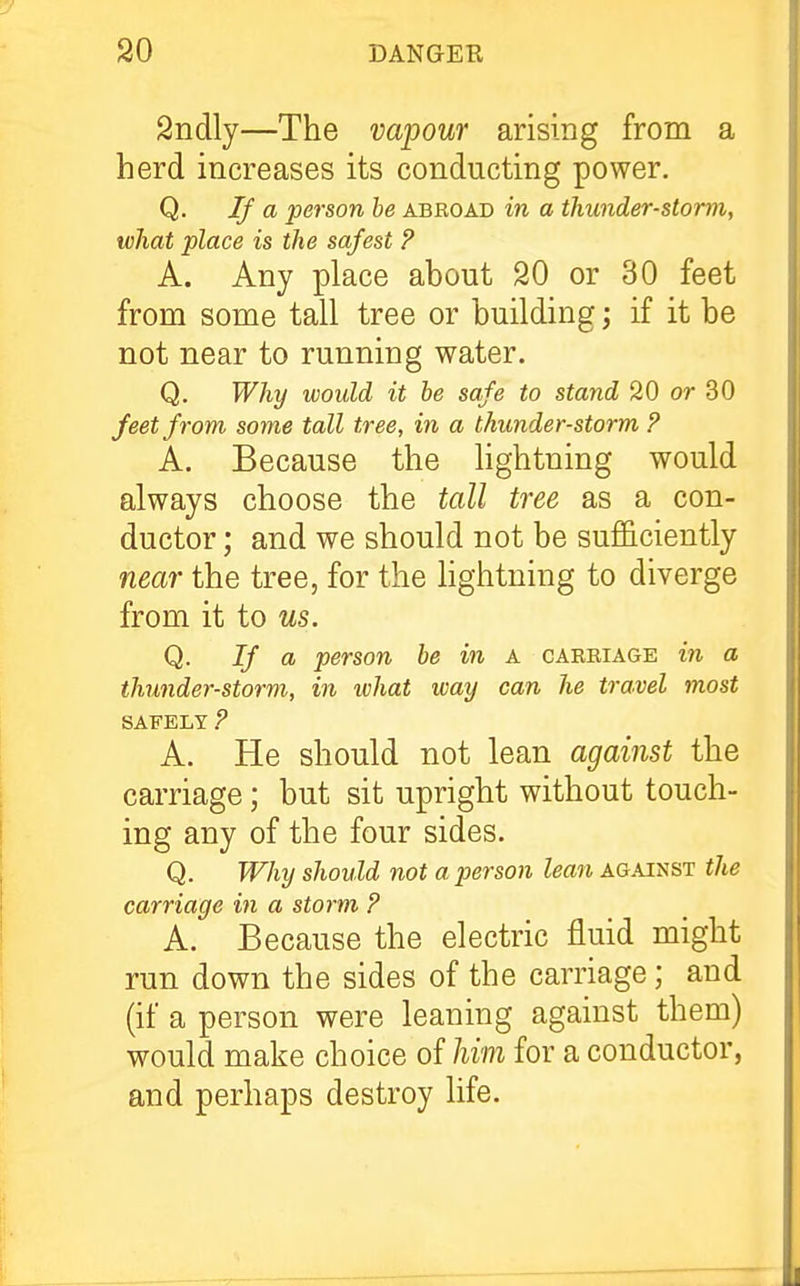 Sndly—The vapour arising from a herd increases its conducting power. Q. If a person be abroad in a thunder-storm, what place is the safest ? A. Any place about 20 or 30 feet from some tall tree or building j if it be not near to running water. Q. Why would it he safe to stand 20 or 30 feet from some tall tree, in a thunder-storm ? A. Because the lightning would always choose the tall tree as a con- ductor ; and we should not be sufficiently near the tree, for the hghtning to diverge from it to us. Q. If ch person he in a carriage in a thunder-storm, in what way can he travel most SAFELY ? A. He should not lean against the carriage; but sit upright without touch- ing any of the four sides. Q. Why should not a person lean against the carriage in a storm P A. Because the electric fluid might run down the sides of the carriage; and (if a person were leaning against them) would make choice of him for a conductor, and perhaps destroy life.