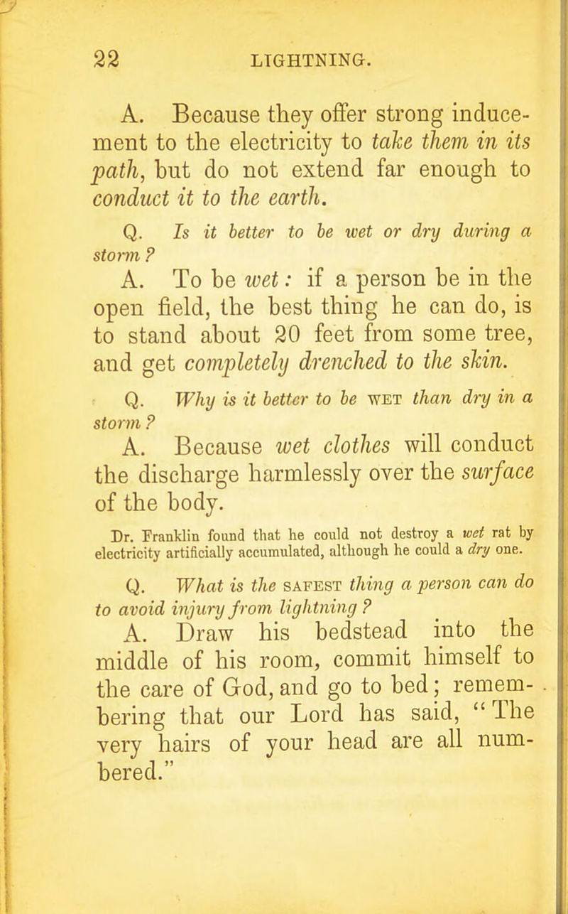 A. Because they offer strong induce- ment to the electricity to take them in its path, but do not extend far enough to conduct it to the earth. Q. Is it better to be wet or dry during a storm. ? A. To be loet: if a person be in the open field, the best thing he can do, is to stand about 20 feet from some tree, and get completely drenched to the skin. Q. Why is it better to be wet than dry in a storm ? A. Because wet clothes will conduct the discharge harmlessly over the surface of the body. Dr. Franklin found that he could not destroy a wet rat by electricity artificially accumulated, although he could a dry one. Q. What is the safest thing a person can do to avoid injury from lightning? A. Draw his bedstead into the middle of his room, commit himself to the care of God, and go to bed; remem- bering that our Lord has said, The very hairs of your head are all num- bered.