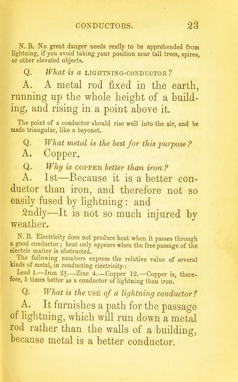 CONDUCTOES. 93 N. B. No great danger needs really to be appreliended from lightning, if you avoid taking your position near tall trees, spires, or other elevated objects. Q. What is a lightning-conductoe ? A. A metal rod fixed in the earth, running up the whole height of a build- ing, and rising in a point above it. The point of a conductor should rise well info the air, and be made triangular, like a bayonet. Q. What metal is the best for this purpose ? A. Copper. Q. Why is COPPER better than iron ? A. 1st—Because it is a better con- ductor than iron, and therefore not so easily fused by lightning: and Sndly—It is not so much injured by weather. N. B. Electricity does not produce heat vphen it passes through a good conductor; heat only appears vpheu the free passage of the electric matter is obstructed. The following numbers express the relative value of several kinds of metal, in conducting electricity : Lead 1.—Iron 2?.—Zinc 4—Copper 12.—Copper is, there- fore, 5 times better as a conductor of lightning than iron. Q. What is the use of a lightning conductor? A. It furnishes a path for the passage of lightning, which will run down a metal rod rather than the walls of a building, because metal is a better conductor.