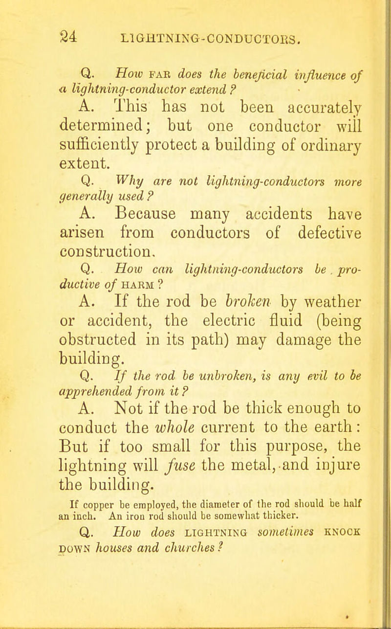 Q. Hoiv PAE does the henejicial influence of a, lightning-conductor extend ? A. This has not been accurately determmed; but one conductor will sufficiently protect a building of ordinary extent. Q. Why are not lightning-conductors more generally used ? A. Because many accidents have arisen from conductors of defective construction, Q. How cati lightning-conductors be . pro- ductive of HARM ? A. If the rod be hrohen by weather or accident, the electric fluid (being obstructed in its path) may damage the building. Q. If the rod be unbroken, is any evil to be apprehended from it ? A. Not if the rod be thick enough to conduct the whole current to the earth: But if too small for this purpose, the lightning will fuse the metal, and injure the building. If copper be employed, the diameter of the rod should be half an inch. An iroo rod should be somewhat thicker. Q. How does LIGHTNING Sometimes knock DOWN houses and churches ?