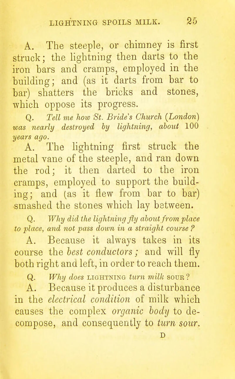 A. The steeple, or chimney is first struck; the lightning then darts to the iron bars and cramps, employed in the building; and (as it darts from bar to bar) shatters the bricks and stones, which oppose its progress. Q. Tell me how St. Brides Church (London) tvas nearly destroyed by lightning, about 100 years ago. A. The lightning first struck the metal vane of the steeple, and ran down the rod; it then darted to the iron cramps, employed to support the build- ing; and (as it flew from bar to bar) •smashed the stones which lay between. Q. Why did the lightning fly about from place to place, and not pass down in a straight course ? A. Because it always takes in its course the best conductors; and will fly both right and left, in order to reach them. Q. Why does lightning turn milk sour ? A. Because it produces a disturbance in the electrical condition of milk which causes the complex organic body to de- compose, and consequently to turn sour. D