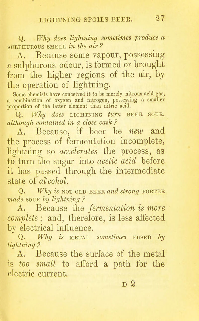 Q. Why does lightning sometimes produce a SULPHUROUS SMELL in the air? A. Because some vapour, possessing a sulphurous odour, is formed or brought from the higher regions of the air, by the operation of hghtning. Some chemists have conceived it to be merely nitrous acid gas, a combination of oxygen and nitrogen, possessing a smaller proportion of the latter element than nitric acid. Q, Why does lightning turn beek sour, although contained in a close cash ? A. Because, if beer be new and the process of fermentation incomplete, lightning so accelerates the process, as to turn the sugar into acetic acid before it has passed through the intermediate state of al'cohol. Q. Why is NOT old beer and strong porteb made sour by lightning ? A. Because the fermentation is more complete; and, therefore, is less affected by electrical influence. Q. Why is METAL sometimes fused by lightning ? A. Because the surface of the metal is too small to afford a path for the electric current.