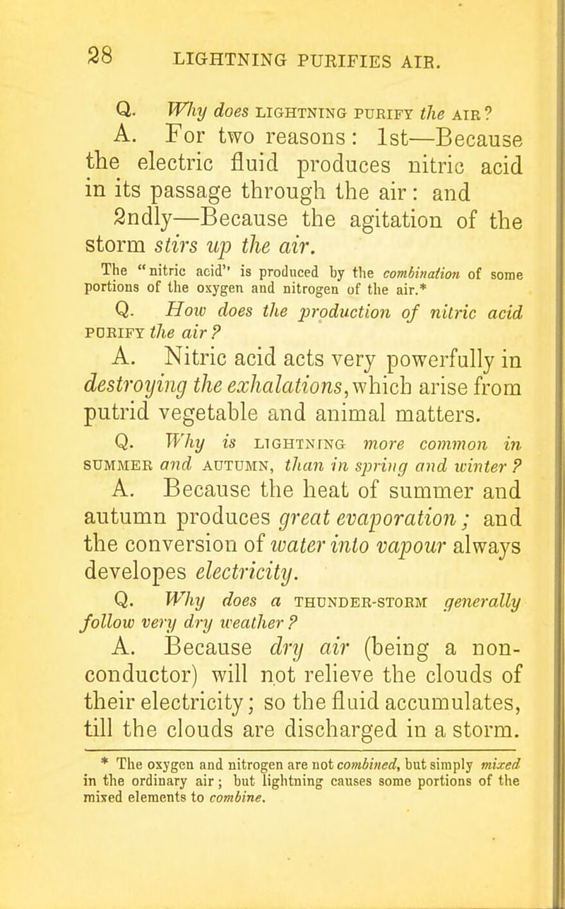 LIGHTNING PURIFIES AIE. Q. Why does lightning pueify the air? A. For two reasons : 1st—Because the electric fluid produces nitric acid in its passage through the air: and Sndly—Because the agitation of the storm stirs up the air. The nitric acid'' is produced by the combinaiion of some portions of the oxygen and nitrogen of the air.* Q. Holo does the production of nitric acid PDEIFY the air ? A. Nitric acid acts very powerfully in destroying the exhalations, which arise from putrid vegetable and animal matters. Q. Why is LTGHTNTNG viore common in SUMMER and autumn, than in sprvig and winter P A, Because the heat of summer and autumn produces great evaporation; and the conversion of water into vapour always developes electricity. Q. Why does a thunder-storm generally follow very dry weather ? A. Because dry air (being a non- conductor) will not relieve the clouds of their electricity; so the fluid accumulates, till the clouds are discharged in a storm. * The oxygen and nitrogen are not combined, but simply mixed in tbe ordinary air; but lightning causes some portions of the mixed elements to combine.