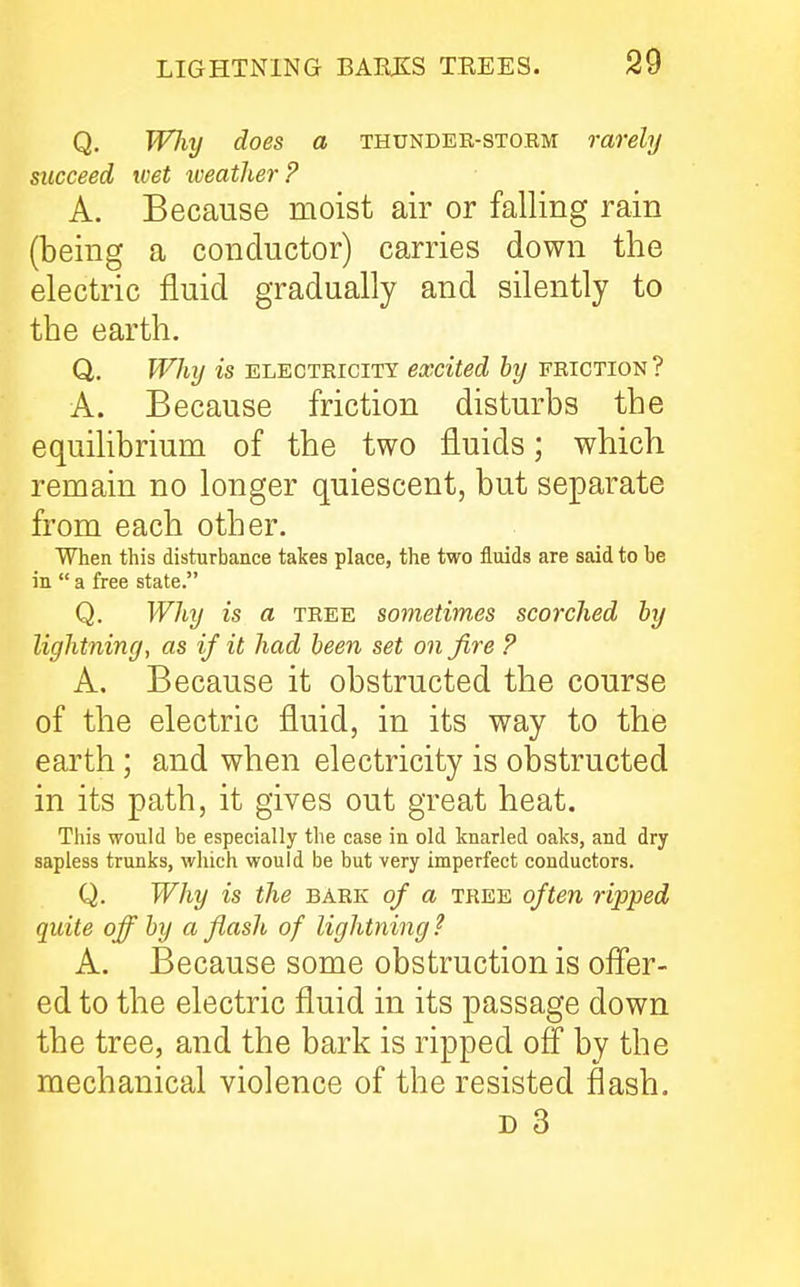 Q. Wliy does a thunder-storm rarely succeed tvet iveather? A. Because moist air or falling rain (being a conductor) carries down the electric fluid gradually and silently to the earth. Q. Why is electricity excited by friction? A. Because friction disturbs the equilibrium of the two fluids; which remain no longer quiescent, but separate from each other. When this disturbance takes place, the two fluids are said to be in  a free state. Q. Why is a tree sometimes scorched by lightning, as if it had been set on fire P A. Because it obstructed the course of the electric fluid, in its way to the earth; and when electricity is obstructed in its path, it gives out great heat. This would be especially the case in old knarled oaks, and dry sapless trunks, which would be but very imperfect conductors. Q. Why is the bark of a tree often ripped quite off by a flash of lightning? A. Because some obstruction is offer- ed to the electric fluid in its passage down the tree, and the bark is ripped ofl by the mechanical violence of the resisted flash.
