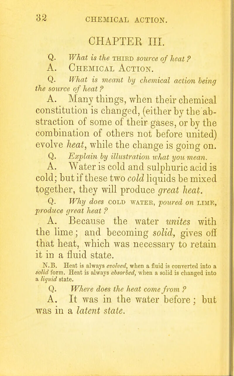 '62 CHAPTER III. ■Q. What is the thied source of heat ? A. Chemical Action. Q. What is meant by chemical action being the source of heat P A. Many things, when their chemical constitution is changed, (eitherby the ab- straction of some of their gases, or by the combination of others not before united) evolve heat, while the change is going on. Q. Eacjdain by illustration what you mean. A. Water is cold and sulphuric acid is cold; but if these two coldi hquids be mixed together, they will produce great heat. Q. Why does cold watee, poured on limk, produce great heat P A. Because the water unites with the lime; and becoming solid, gives off that heat, which was necessary to retain it in a fluid state. N.B. Heat is always evolved, when a fluid is converted into a solid form. Heat is always absorbed, when a solid is changed into a liquid state. Q. Where does the heat come from P A. It was in the water before; but was in a latent state.