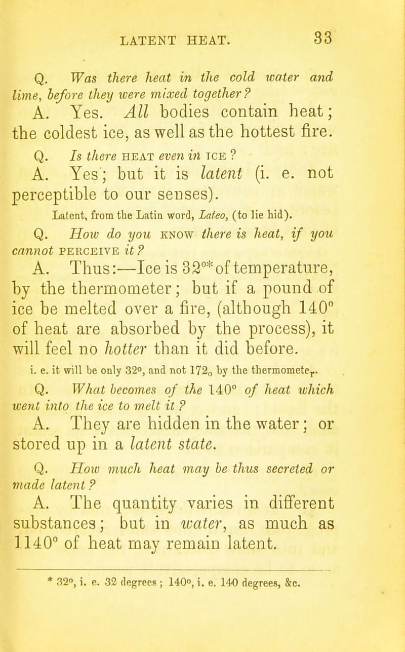 Q. Was there heat in the cold water and lime, be/ore they were mixed together? A. Yes. All bodies contain heat; the coldest ice, as well as the hottest fire. Q. 7s there heat eveti in tce ? A. Yes'; but it is latent (i. e. not perceptible to our senses). Latent, from the Latin word, Lafeo, (to lie hid). Q. How do you know ihere is heat, if you cannot perceive it ? A. Thus:—Ice is 32°* of temperature, by the thermometer; but if a pound of ice be melted over a fire, (although 140 of heat are absorbed by the process), it will feel no hotter than it did before. i. e. it will be only 32°, and not 172o by the thermomete-p. Q. What becomes of the 140° of heat which went into the ice to melt it ? A. They are hidden in the water; or stored up in a latent state. Q. How much heat m,ay he thus secreted or made latent ? A. The quantity varies in difi'erent substances; but in ivater, as much as ] 140° of heat may remain latent. * 32, i, e. 32 degrees ; 140'', i. e. 140 degrees, &c.