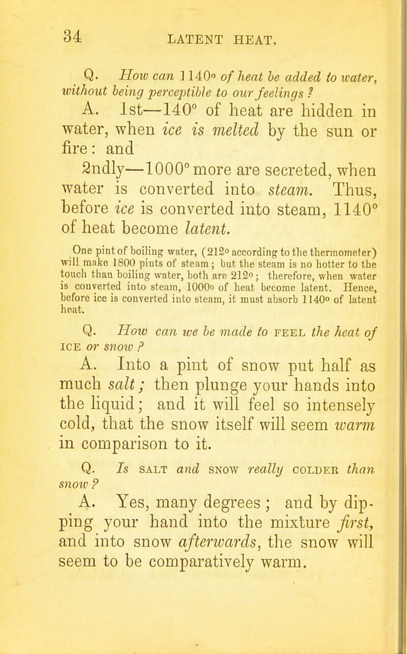 Q. How can ] 140 of heat be added to water, without being perceptibJe to our feelings ? A. 1st—140° of heat are hidden in water, when ice is melted by the sun or fire: and Sndly—1000° more are secreted, when water is converted into steam. Thus, before ice is converted into steam, 1140° of heat become latent. One pintof boiling water, (212° according to the thermometer) will make 1800 pints of steam; but the steam is no hotter to the touch than boiling water, both are 212°; therefore, when water is converted into steam, lOOOo of heat become latent. Hence, before ice is converted into sieam, it must absorb 1140° of latent heat. Q. How can we be made to feel the heat of ICE or snoio p A. Into a pint of snow put half as much salt; then plunge your hands into the hquid; and it will feel so intensely cold, that the snow itself will seem ivarm in comparison to it. Q. Is SALT and snow really colder than snow ? A. Yes, many degrees ; and by dip- ping your hand into the mixture first, and into snow aftenvards, the snow will seem to be comparatively warm.