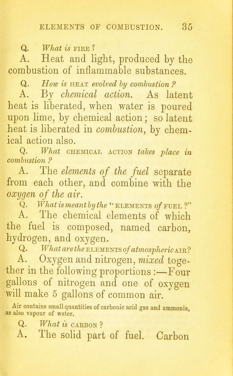 Q. What is fiee ? A. Heat and light, produced by the combustion of inflammable substances. Q. How is TTEAT evolved hy combustion P A. By chemical action. As latent heat is liberated, when water is poured upon lime, by chemical action; so latent heat is liberated in combustion, by chem- ical action also. Q. What CHEMICAL ACTION taJces place in comhuslion ? A. The elements of the fuel separate from each other, and combine with the oxijgen of the air. Q. \Vhat is meant byihe elements of fvel ? A. The chemical elements of which the fuel is composed, named carbon, hydrogen, and oxygen. Q. What are f/ie elements of atmospheric air? A. Oxygen and nitrogen, mixed toge- ther in the following proportions :—Four gallons of nitrogen and one of oxygen will make 5 gallons of common air. Air contains small quantities of carbonic acid gas and ammonia, as also vapour of water. Q. What is CARBON ? A. The solid part of fuel. Carbon