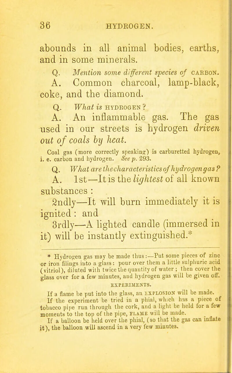 abounds in all animal bodies, earths, and in some minerals. Q. Mention some different species of cabbon. A. Common charcoal, lamp-black, coke, and the diamond. Q. What is hydeogen ? A. An inflammable gas. The gas used in our streets is hydrogen driven out of coals by heat. Coal gas (more correctly speaking) is carburetted hjdrogen, i. e. carbon and hydrogen. See p. 293. Q. What are the characteristics of hydrogen gas ? A. 1st—It is the lightest of all known substances : Sndly—It will burn immediately it is ignited : and 3rdly—A hghted candle (immersed in it) will be instantly extinguished.* * Hydrogen gas may be made thus:—Put some pieces of zinc or iron filings into a glass : pour over them a little sulphuric acid (vitriol), diluted with twice the (juautify of water ; then cover the glass over for a few minutes, and hydrogen gas will be given off. EXPEKIMEJiTS. If a flame he put into the glass, an explosion will be made. If the experiment he tried in a phial, which has a piece of tobacco piiie run through the cork, and a light he held for a few moments to the top of the pipe, flame will be made. If a balloon be held over the phial, (so that the gas can inflate it), the balloon will ascend in a very few minutes.