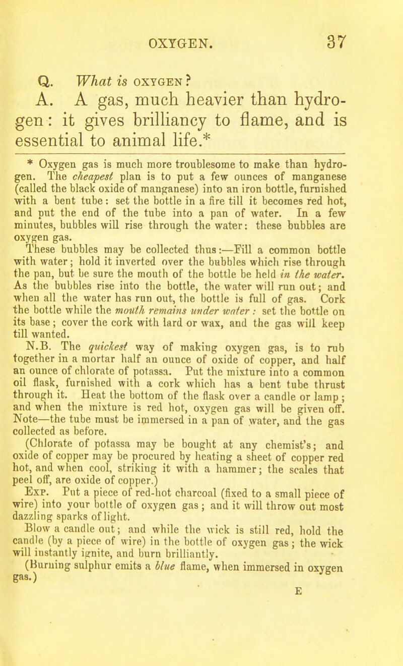 Q. What is oxygen ? A. A gas, much heavier than hydro- gen : it gives brilHancy to flame, and is essential to animal life.* * Oxygen gas is much more troublesome to make than hydro- gen. The cheapest plan is to put a few ounces of manganese (called the black oxide of manganese) into an iron bottle, furnished with a bent tube: set the bottle in a fire till it becomes red hot, and put the end of the tube into a pan of water. In a few minutes, bubbles will rise through the water: these bubbles are oxygen gas. These bubbles may be collected thus:—Fill a common bottle with water; hold it inverted over the bubbles which rise through the pan, but be sure the mouth of the bottle be held in the water. As the bubbles rise into the bottle, the water will run out; and when all the water has run out, the bottle is full of gas. Cork the bottle while the mouth remains wider water: set the bottle on its base; cover the cork with lard or wax, and the gas will keep till wanted. N.B. The quicliest way of making oxj'gen gas, is to rub together in a mortar half an ounce of oxide of copper, and half an ounce of chlorate of potassa. Put the mixture into a common oil flask, furnished with a cork which has a bent tube thrust through it. Heat the bottom of the flask over a candle or lamp ; and when the mixture is red hot, oxygen gas will be given ofi. Note—the tube must be iipmersed in a pan of water, and the gas collected as before. (Chlorate of potassa may be bought at any chemist's; and oxide of copper may be procured by heating a sheet of copper red hot, and when cool, striking it with a hammer; the scales that peel ofi', are oxide of copper.) Exp. Put a piece of red-hot charcoal (fixed to a small piece of wire) into your bottle of oxygen gas ; and it will throw out most dazzling sparks of light. Blow a candle out; and while the wick is still red, hold the candle (by a piece of wire) in the bottle of oxygen gas; the wick will instantly ignite, and burn brilliantly. (Burning sulphur emits a hlne flame, when immersed in oxygen gas.) E