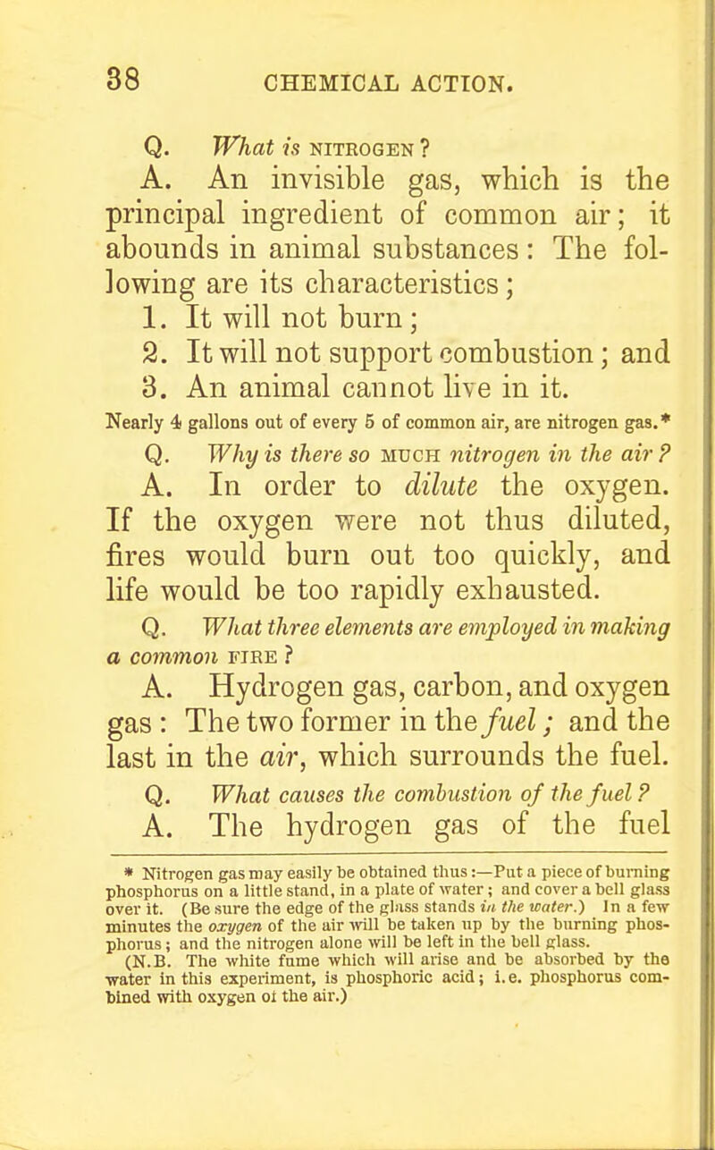 Q. What is NITROGEN ? A. An invisible gas, which is the principal ingredient of common air; it abounds in animal substances : The fol- lowing are its characteristics; 1. It will not burn ; 2. It will not support combustion; and 3. An animal caunot live in it. Nearly 4! gallons out of every 5 of common air, are nitrogen gas.* Q. Why is there so much nitrogen in the air? A. In order to dilute the oxygen. If the oxygen were not thus diluted, fires would burn out too quickly, and life would be too rapidly exhausted. Q. What three elements are employed in making a common fire ? A. Hydrogen gas, carbon, and oxygen gas : The two former in ih.efuel; and the last in the air, which surrounds the fuel. Q. What causes the comhiistion of the fuel ? A. The hydrogen gas of the fuel * Nitrogen gas may easily be obtained tlius:—Put a piece of burning phosphorus on a little stand, in a plate of water; and cover a bell glass over it. (Be sure the edge of the glass stands in the water.) In a few minutes the oxygen of the air ivill be taken up by the burning phos- phorus; and the nitrogen alone \vill be left in the bell glass. (N.B. The white fume which will arise and be absorbed by the ■water in this experiment, is phosphoric acid; i. e. phosphorus com- tined with oxygen ot the air.)