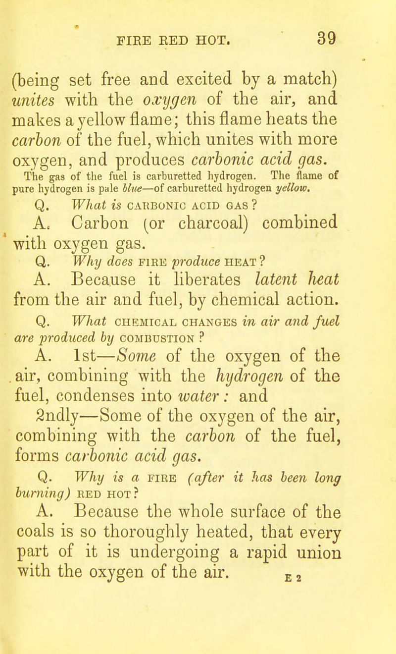 (being set free and excited by a match) unites with the oxygen of the air, and makes a yellow flame; this flame heats the carbon of the fuel, which unites with more oxygen, and produces carbonic acid gas. The gas of the fuel is carburetted hydrogen. The flame of pure hydrogen is pale blite—of carburetted hydrogen yellow, Q. What is carbonic acid gas? A. Carbon (or charcoal) combined ' with oxygen gas. Q. Why does fiee produce heat ? A. Because it liberates latent heat from the air and fuel, by chemical action. Q. What CHEMICAL CHANGES in air and fuel are produced by combustion ? A. 1st—Some of the oxygen of the . air, combining with the hijdrogen of the fuel, condenses into water: and Sndly—Some of the oxygen of the air, combining with the carbon of the fuel, forms carbonic acid gas. Q. Why is a fire (after it has been long burning) red hot? A. Because the whole surface of the coals is so thoroughly heated, that every part of it is undergoing a rapid union with the oxygen of the air. e 2