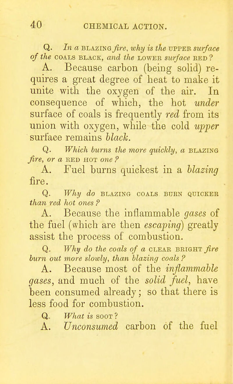 Q. In a BLAZING fire, why is the uppee surface of the COALS BLACK, and the lower surface red ? A. Because carbon (being solid) re- quires a great degree of heat to make it unite with the oxygen of the air. In consequence of which, the hot under surface of coals is frequently red from its union with oxygen, while the cold wp-per surface remains hlack. Q. Which burns the more quickly, a blazing fire, or a red hot one ? A. Fuel burns quickest in a blazing fire. Q. Why do blazing coals burn quicker tha7i red hot ones ? A. Because the inflammable gases of the fuel (which are then escaping) greatly assist the process of combustion, Q. Why do the coals of a clear bright fire burn out more slowly, than blazing coals ? A. Because most of the inflammable gases, and much of the solid fuel, have been consumed already; so that there is less food for combustion. Q. What is soot ? A. Unconsumed carbon of the fuel
