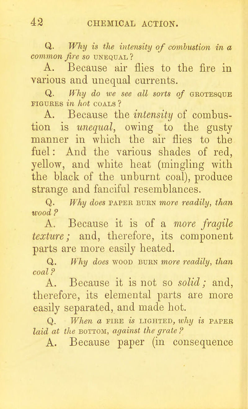 Q. Why is the intensity of combustion in a common fire so unequal ? A. Because air flies to the fire in various and unequal currents. Q. fVhy do we see all sorts of grotesque FIGUBES in hot COALS ? A. Because the intensity of combus- tion is unequal, owing to the gusty manner in which the air flies to the fuel: And the various shades of red, yellow, and white heat (mingling with the black of the unburnt coal), produce strange and fanciful resemblances. Q. Why does paper burn more readily, than wood P A. Because it is of a more fragile texture; and, therefore, its component parts are more easily heated. Q,. IVhy does wood burn more readily, than coal P A. Because it is not so solid; and, therefore, its elemental parts are more easily separated, and made hot. Q. When a fire is lighted, ivhy is paper laid at the bottom, against the grate P A. Because paper (in consequence