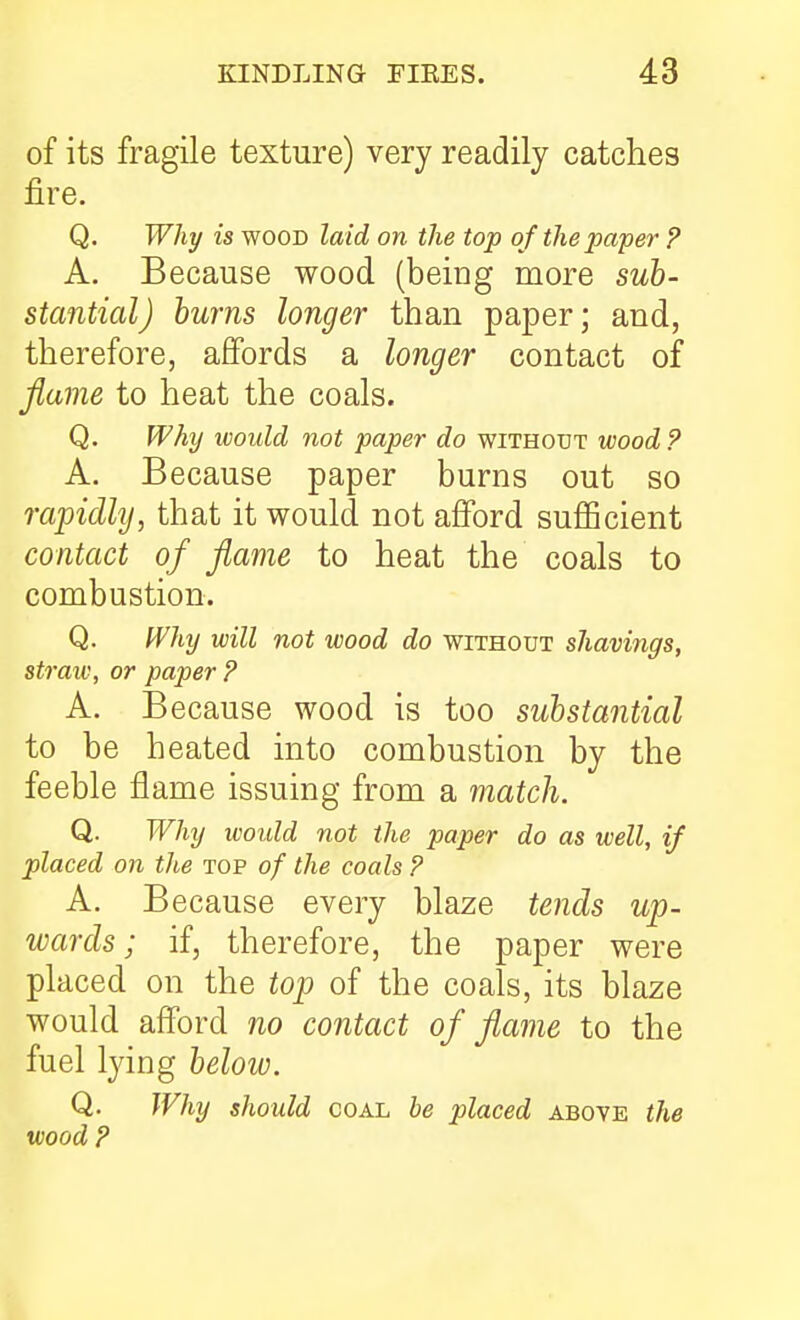 of its fragile texture) very readily catches fire. Q. Why is WOOD laid on the top of the paper ? A. Because wood (being ruore stantial) hums longer than paper; and, therefore, affords a longer contact of Jlame to heat the coals. Q. Why would not paper do without wood ? A. Because paper burns out so rapidly, that it would not afford sufiBcient contact of flame to heat the coals to combustion. Q. Why will not wood do without shavings, straw, or paper ? A. Because wood is too substantial to be heated into combustion by the feeble flame issuing from a match. Q. Why woidd not the paper do as well, if placed on the top of the coals ? A. Because every blaze tends up- ivards; if, therefore, the paper were placed on the top of the coals, its blaze would afford no contact of flame to the fuel lying below. Q. Why should coal be placed above the wood ?