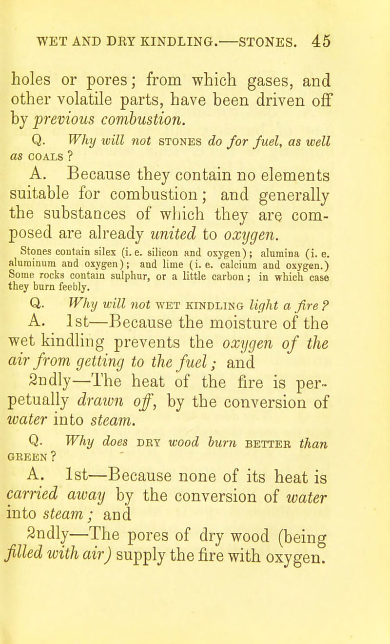 holes or pores; from which gases, and other volatile parts, have been driven off by previous combustion. Q. Why will not stones do for fuel, as well as COALS ? A. Because they contain no elements suitable for combustion; and generally the substances of which they are com- posed are already united to oxygen. Stones contain silex (i.e. silicon and oxygen); alumina (i. e. aluminum and oxygen); and lime (i.e. calcium and oxygen.) Some rocks contain sulphur, or a little carbon; in which case they burn feebly. Q. Why will not wet kindling light a fire ? A. 1st—Because the moisture of the wet kindling prevents the oxygen of the air from getting to the fuel; and 2ndly—The heat of the fire is per- petually drawn off, by the conversion of water into steam. Q. Why does dry wood hum better than GREEN ? A. 1st—Because none of its heat is carried away by the conversion of water into steam; and 2ndly—The pores of dry wood (being filled with air) supply the fire with oxygen.