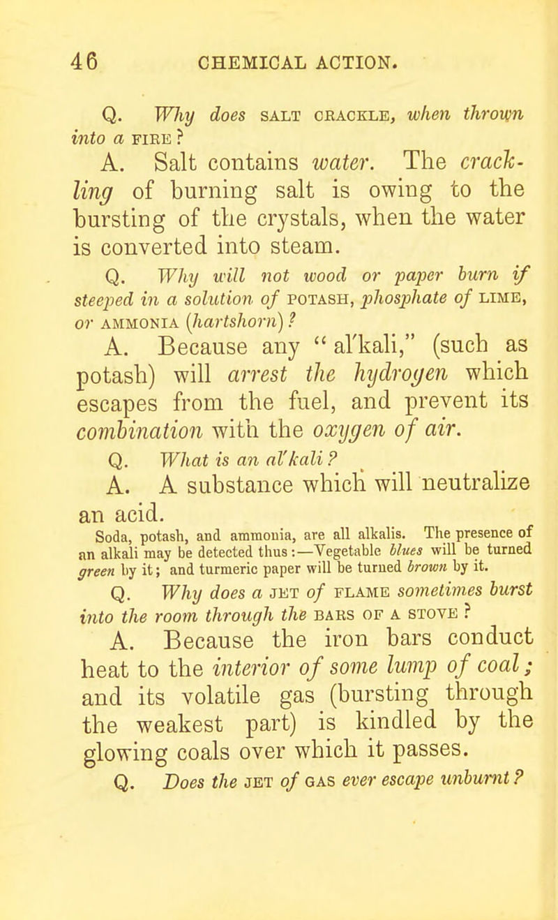Q. Wliy does salt crackle, when thrown into a FIRE ? A. Salt contains water. The crack- ling of burning salt is owing to the bursting of the crystals, when the water is converted into steam. Q. Why will not wood or pa})er burn if steeped in a solution of potash, phosphate of lime, or ammonia (Jiartshorn) ? A. Because any  al'kali, (such as potash) will arrest the hydrogen which escapes from the fuel, and prevent its combination with the oxygen of air. Q. What is an al'kali P A. A substance whicli will neutralize an acid. Soda, potash, and ammonia, are all alkalis. The presence of an alkali may be detected thus -.—Vegetable blues will be turned ffreen by it; and turmeric paper will be turned brown by it. Q. Why does a jet of flame sometimes burst into the room through the bars of a stove ? A. Because the iron bars conduct heat to the interior of some lump of coal; and its volatile gas (bursting through the weakest part) is kindled by the glowing coals over which it passes. Q. Does the jet of gas ever escape unbumt ?