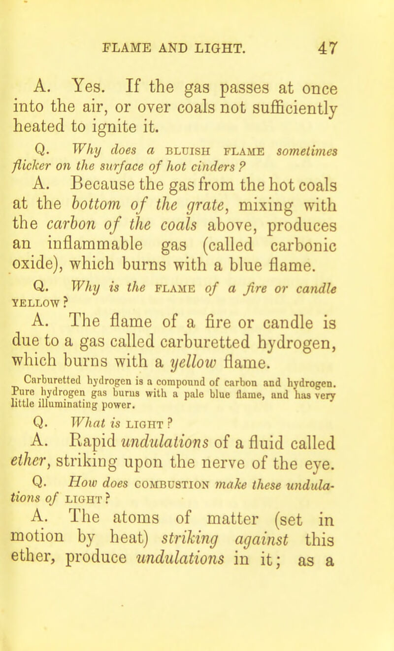A. Yes. If the gas passes at once into the air, or over coals not sufficiently- heated to ignite it. Q. Why does a bluish flame sometimes flicker on the surface of hot cinders ? A. Because the gas from the hot coals at the bottom of the grate, mixing with the ccivhon of the coals above, produces an inflammable gas (called carbonic oxide), which burns with a blue flame. Q. Why is the flame of a fire or candU YELLOW ? A. The flame of a fire or candle is due to a gas called carburetted hydrogen, which burns with a yellow flame. Carburetted hydrogen is a compound of carbon and hydrogen. Pure hydrogen gas burns with a pale blue flame, and has very little illuminating power. Q. What is LIGHT ? A. Rapid undulations of a fluid called ether, striking upon the nerve of the eye. Q. How does combustion ynake these undula- tions of LIGHT ? A. The atoms of matter (set in motion by heat) striking against this ether, produce undulations in it; as a