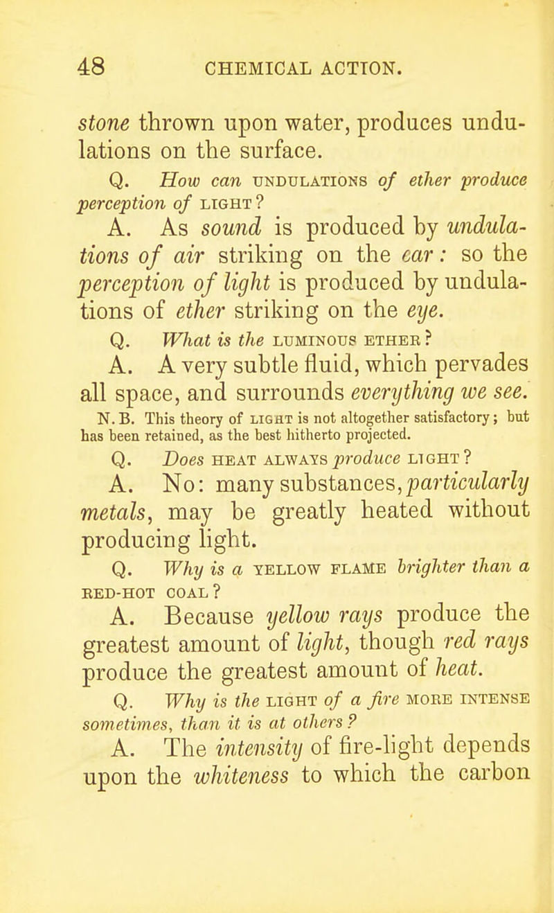 Stone thrown upon water, produces undu- lations on the surface. Q. How can undulations of ether produce perception of light ? A. As sound is produced hy undula- tions of air striking on the car: so the perception of light is produced by undula- tions of ether striking on the eye. Q. What is the luminous ethek ? A. A very subtle fluid, which pervades all space, and surrounds everything we see. N.B. This theory of light is not altogether satisfactory; hut has heea retained, as the best hitherto projected. Q. Does HEAT ALWAYS produce LIGHT? A. No: many substances,pa?tiatZarZi/ metals, may be greatly heated without producing light. Q. Why is a yellow flame hrighter than a EED-HOT COAL? A. Because yellow rays produce the greatest amount of light, though red rays produce the greatest amount of heat. Q. Why is the light of a fire more intense sometimes, than it is at others ? A. The intensity of fire-light depends upon the whiteness to which the carbon