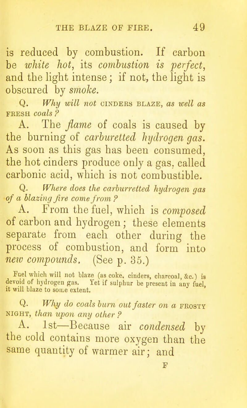 is reduced by combustion. If carbon be ivhite hot, its combustion is perfect, and the light intense; if not, the light is obscured by smohe. Q. Why will not cinders blaze, as well as FEESH coals ? A. The fiame of coals is caused by the burning of carburetted hydrogen gas. As soon as this gas has been consumed, the hot cinders produce only a gas., called carbonic acid, which is not combustible. Q. Where does the carhurreited hydrogen gas of a blazing fire come from. ? A. From the fuel, which is composed of carbon and hydrogen; these elements separate from each other during the process of combustion, and form into ne7v compounds. (See p. 35.) Fuel which will not blaze (as coke, cinders, charcoal, &c.) is devoid of iiydiogen gas. Yet if sulphur be present in any fuel, it will blaze to soii^e extent. Q. Why do coals burn out faster on a frosty NIGHT, than upon any other ? A. 1st—Because air condensed by the cold contains more oxygen than the same quantity of warmer air; and F