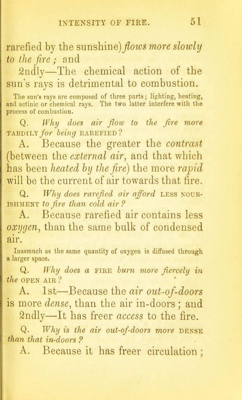 rarefied by the sunshine)/oi/;s more slowlij to the fire; and Sadly—The chemical action of the sun's rays is detrimental to combustion. The sun's ra3's are composed of three parts; lighting, heating, and actinic or chemical ra^s. The two latter interfere with the process of combustion. Q. Why does air flow to the fire more TARDILY/or being rarefied? A. Because the greater the contrast (between the external air, and that which has been heated bij the fire) the more rapid will be the current of air towards that fire. Q. Why does rarefied air afford less nour- ishment to fire than cold air ? A. Because rarefied air contains less oxygen, than the same bulk of condensed air. Inasmuch as the same quantity of oxygen is diffused through a larger space. Q. Why does a fire hum more fiercely in the OPEN AIR ? A. 1st—Because the air out-of-doors is more dense, than the air in-doors; and 2ndly—It has freer access to the fire. Q. Why is the air out-of-doors more dense than that in-doors ? A. Because it has freer circulation ;