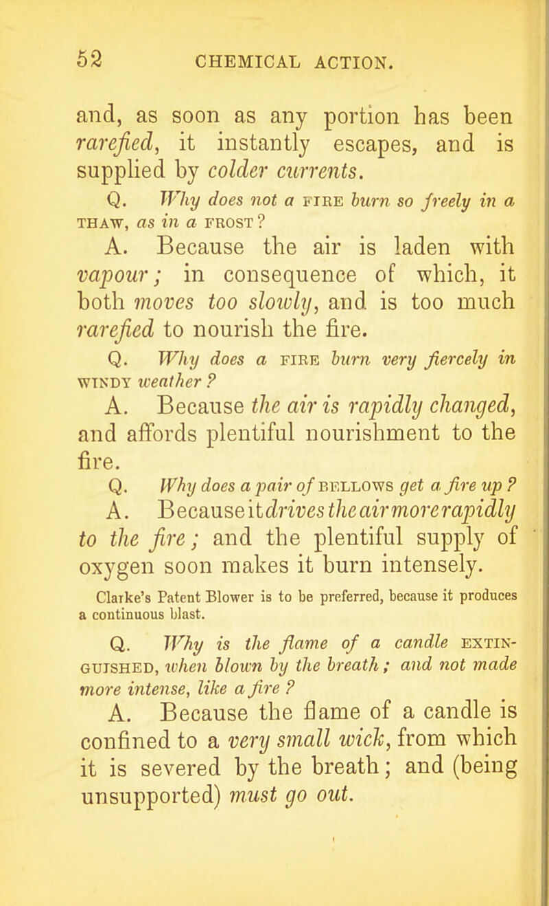 and, as soon as any portion has been rarefied, it instantly escapes, and is supplied by colder currents. Q, Why does not a fire hum so freely in a THAW, as in a frost ? A. Because the air is laden with vapour; in consequence of which, it both moves too sloivly, and is too much rarefied to nourish the fire. Q. Why does a fire burn very fiercely in WINDY weather ? A. Because the air is rapidly changed, and afibrds plentiful nourishment to the fire. Q. Why does a pair o f bellows get a, fire up ? A. Because it cZmes the air more rapidly to the fire; and the plentiful supply of oxygen soon makes it burn intensely. Clarke's Patent Blower is to be preferred, because it produces a continuous blast. Q. Why is the flame of a candle extin- guished, lohen blown by the breath ; and not made more intense, like a fire P A, Because the fiame of a candle is confined to a very small wich, from which it is severed by the breath; and (being unsupported) must go out.