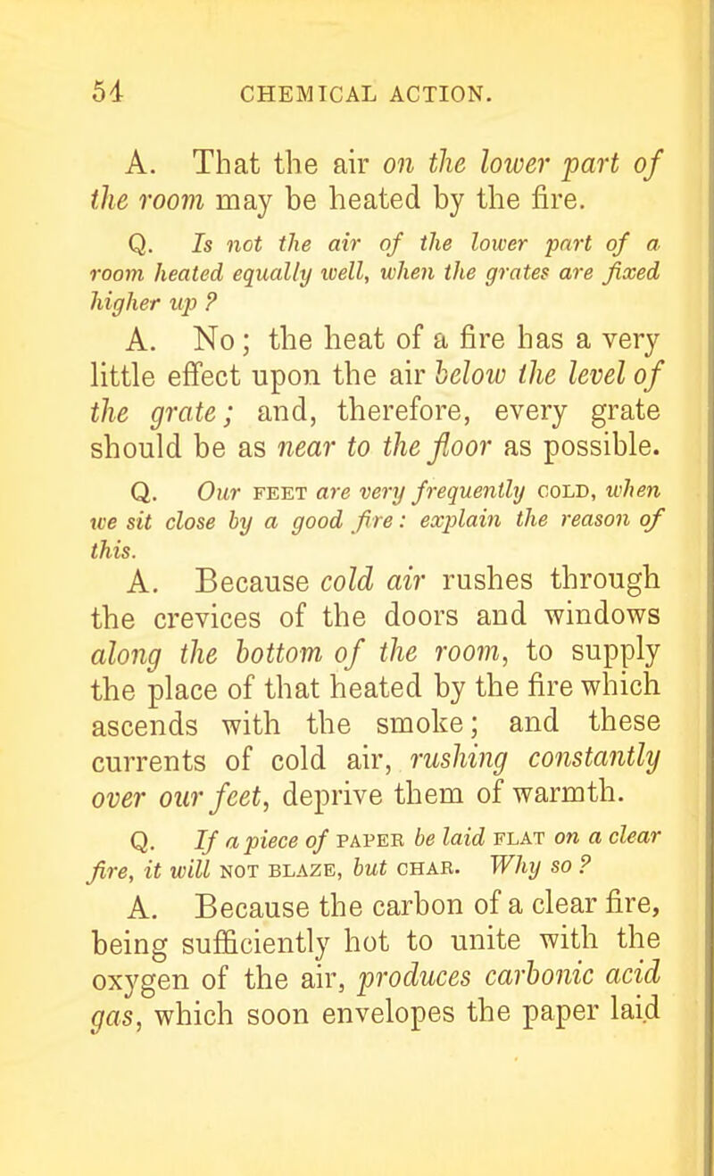A. That the air on the lower part of the room may be heated by the fire. Q. Is not the air of the lower part of a. room heated equally toell, when the grates are fixed higher up ? A. No; the heat of a fire has a very little efiect upon the air helow the level of the grate; and, therefore, every grate should be as near to the floor as possible. Q. Our FEET are very frequently cold, when we sit close by a good fire: explain the reason of this. A. Because cold air rushes through the crevices of the doors and windows along the bottom of the room, to supply the place of that heated by the fire which ascends with the smoke; and these currents of cold air, rushing constantly over our feet, deprive them of warmth. Q. If apiece of papek be laid flat on a clear fire, it will not blaze, but chae. Why so ? A. Because the carbon of a clear fire, being sufficiently hot to unite with the oxygen of the air, produces carbonic acid gas, which soon envelopes the paper laid