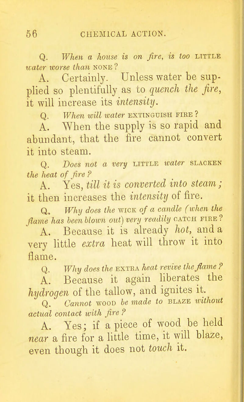 Q. When a house is on fire, is too little water worse than none ? A. Certainly. Unless water be sup- plied so plentifully as to quench the fire, it will increase its intensity. Q. When ivill water extinguish fike ? A. When the supply is so rapid and abundant, that the fire cannot convert it into steam. Q. Does not a very little water slacken the heat of fire ? A. Yes, till it is converted into steam; it then increases the intensity of fire. Q. Why does the wick of a candle (when the flame has been blown out) very readily catch fire ? A. Because it is already hot, and a very little extra heat will throw it into flame. Q. Why does the extra heat revive the flame ? A. Because it again liberates the hydrogen of the tallow, and ignites it. Q. Cannot wood be made to blaze without actual contact with fire ? A. Yes; if a piece of wood be held near a fire for a little time, it will blaze, even though it does not touch it.