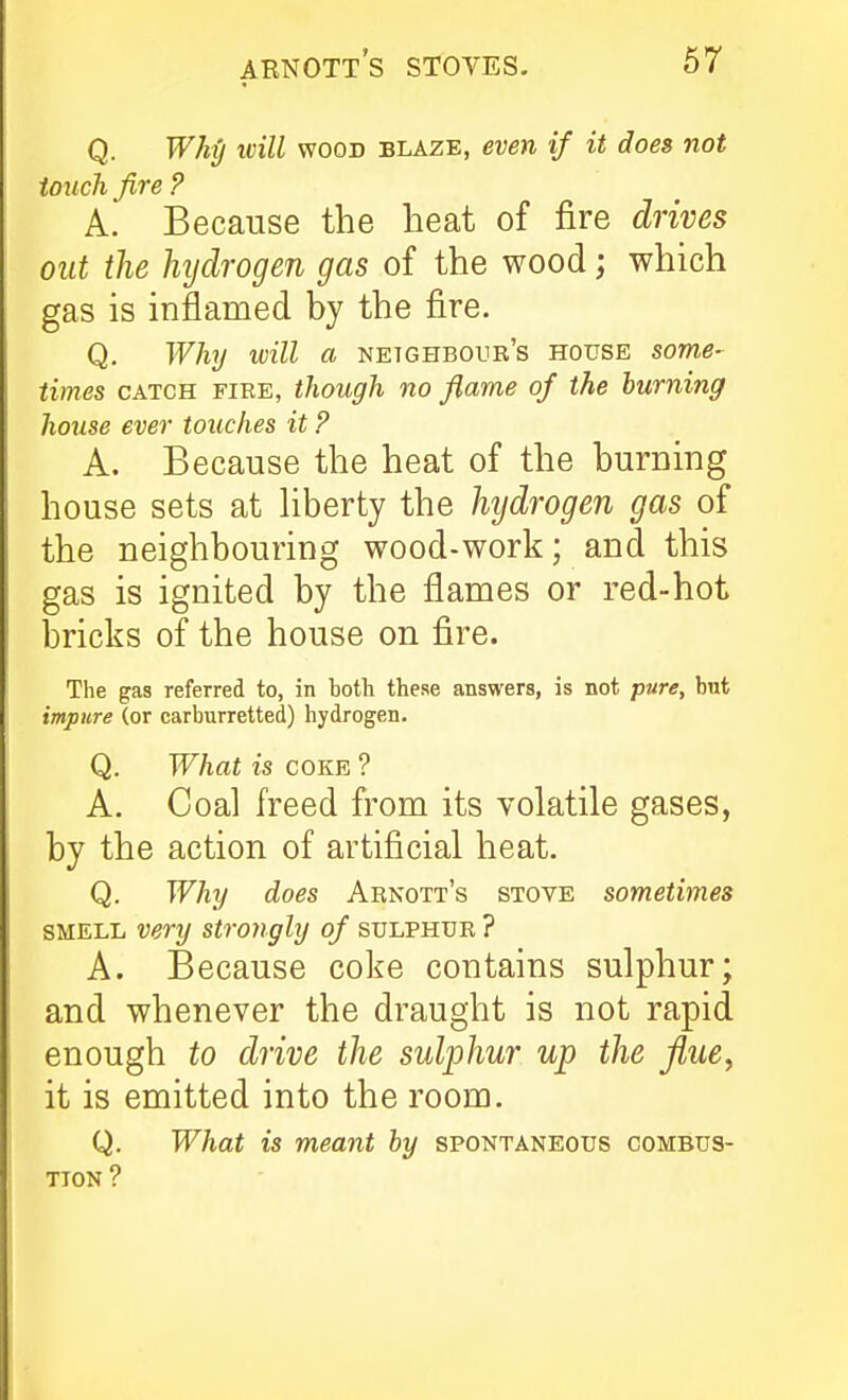 Q. Whg ivill WOOD BLAZE, eveu if it does not touch fire ? A. Because the heat of fire drives out the hjdrogen gas of the wood; which gas is inflamed by the fire. Q. Why will a netghboub's house some- times CATCH FIEE, though no fiarne of the burning house ever touches it ? A. Because the heat of the burning house sets at hberty the hydrogen gas of the neighbouring wood-work; and this gas is ignited by the flames or red-hot bricks of the house on fire. The gas referred to, in both these answers, is not pure, but impure (or carburretted) hydrogen. Q. What is coke ? A. Coal freed from its volatile gases, by the action of artificial heat. Q. Why does Arnott's stove sometimes SMELL very strongly of sulphur ? A. Because coke contains sulphur; and whenever the draught is not rapid enough to drive the sulphur up the jiue^ it is emitted into the room. Q. What is meant by spontaneous combus- tion ?