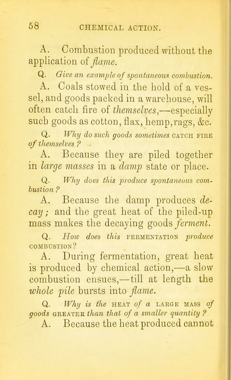 A. Combustion produced without the apphcation of flame. Q. Give an example of spontaneous combustion. A. Coals stowed in the hold of a ves- sel, and goods packed in a warehouse, will often catch fire of themselves,—especially such goods as cotton, flax, hemp,rags, &c. Q. Why do such goods sometimes catch fire of themselves ? ■ A. Because they are piled together in large masses in a damp state or place. Q. Why does this produce spontaneous com- bustion P A. Because the damp produces de- cay ; and the great heat of the piled-up mass makes the decaying goods ferment. Q. How does this fermentation produce COMBUSTION? A. During fermentation, great heat is produced by chemical action,—a slow combustion ensues,—till at length the whole pile bursts into flame. Q. Why is the heat of a large mass of goods GREATER than that of a smaller quantity ? A. Because the heat produced cannot